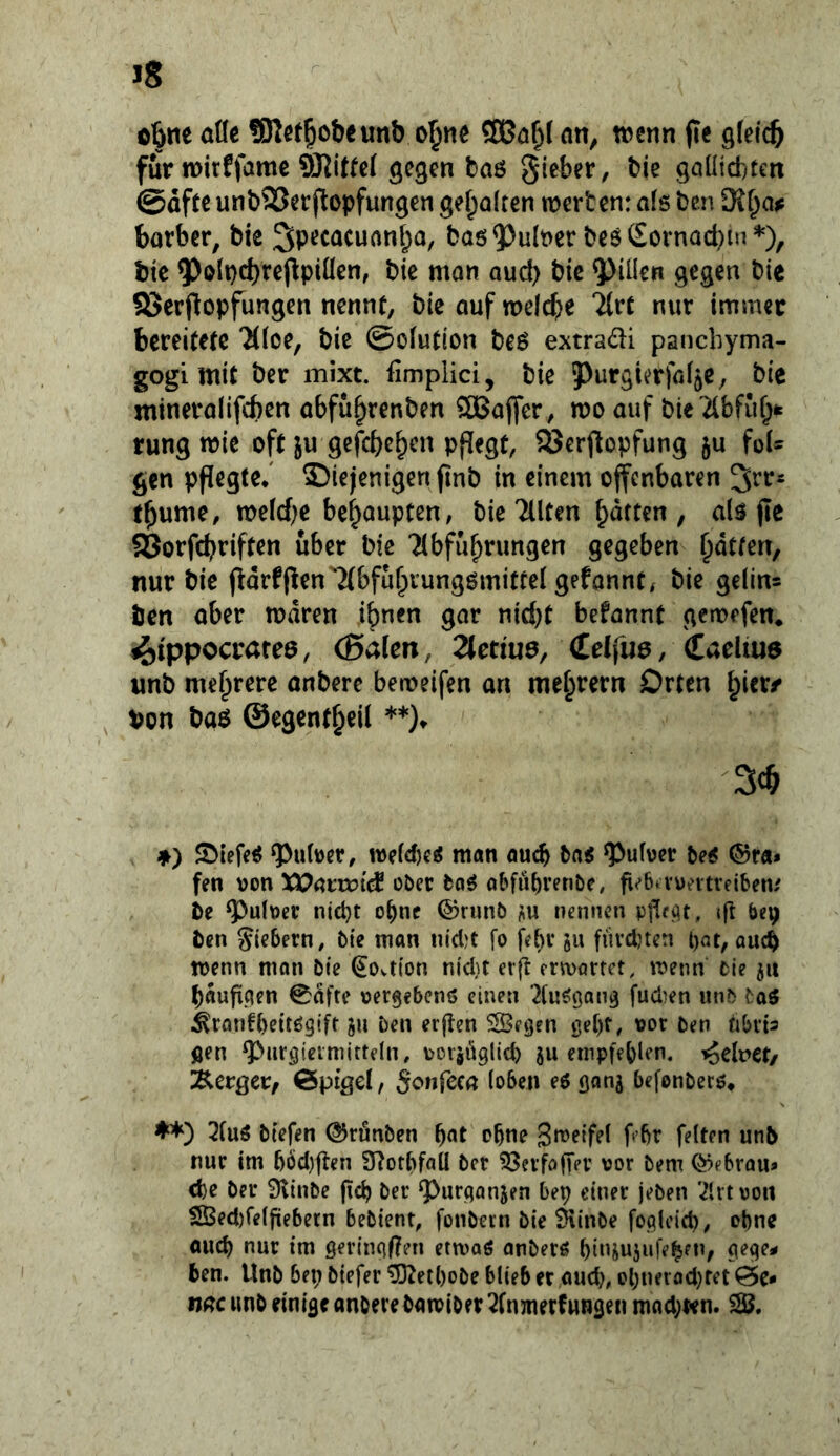 furn>irffame gegen baß gieber, bie gaüicfctett ©afte unbSJerjlopfungen gehalten werten: afs ben SR^a^ barber, bie ^pecacuan^o, baö^ulrcr beßCornad^in^), bie ?>olpd)reppiüen, bie mon aud) bie Rillen gegen bie 83erpopfungen nennt, bie auf welche %vt nur immer bereitete 7((oe, bie ©ofution beß extradi pancbyma- gogi mit ber mixt, fimplici, bie Purgierföf^c, bie mineraiifeben abfu^renben Gaffer, wo auf bie21bfuf;k rung wie oft ju gefcbc^en pflegt, 93erjlopfung ju foU gen pflegte/ diejenigen finb in einem offenbaren tbume, wefd^e behaupten, bie Tllten / nlß fle 58orfcbriften über bie 'Abführungen gegeben hatten, nur bie fldrfjlen'Abfuhrungßmitrel gefannt* bie geling ben aber waren ihnen gar nid)t befannt gewefen* 4)tppocrafee, (Baien, 2lenu6, Celfuß, (Caelius unb onberc beweifen an meh^ern Orten ^itxf Von baß ©egenth^il ♦) S>iefeß Untrer, weid)cß man auch tai ^ufver beß ®ra» fen \)on Xl^arwid ober baß obfü^renbe, g^ba-untreibew De g)u(\)er nid}t o^ne ®runb i;u nennen «fl ben Siebern, bte man nidjt fo febr s« füvebten t)Qt, auch wenn man bte ^Ovtion nid}t er|l ermarret, wenn bie jii bauficien 0dfte »ergebenß einen ^fußgan^ fudien unb f aß ^ronfbeitßgtft ben erflen SSetjen gef)r, vor ben hbit^ flen ^iirgieimitteln, vorjüglicb ju empfet)len. Kodvet/ ^ctQCVf CJpigel, Sonfcca (oben eß ganj befonberß» Auß btefen ®rönben h^t ebne 3n>eifel f br feiten unb nur im bbdjflen S^otbfaü ber ^evfofTev vor bem ®ebrQUa <be ber S^iube (icb ber ^urqanjen bep einer jeben Art von S$ed)re(jüebetn bebtent, foubern bie ^inbe foqlcid), ohne auch nur im gerinqf?en ermaß anberß btiuujufe^fn, qeqe* ben. Unb bep biefer 'DRetl)obe blieb er aud), cpneradjfct öc* ti^^cwnbdnifleanoerebamiber Amnerfwngen mad;t<n. SJ.