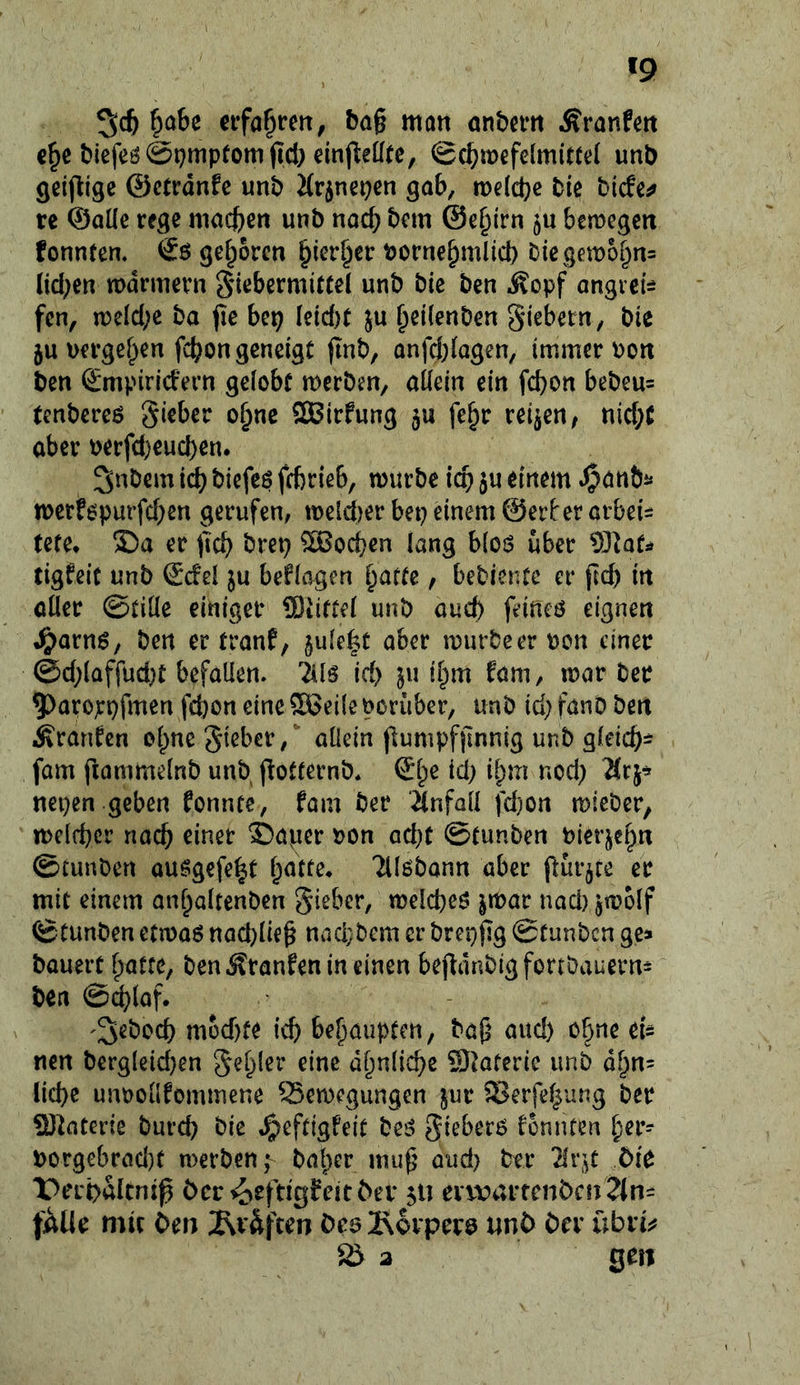 '9 ^aU nfa^rett, bag man atibem Äranfm c^e bicfeö@t)mpfom(I4) einfteüfc, ©c^wefclmittd unb Qclj^rgc ©ctrdnfc unb Mrjnepen gab, tneldje bie bitfe^ re ©alle rege macb^« wt’b nach bem @e§irn bemegeit fonnten. geboren ^ier§er borne^mlid) biegett)o§n= (id;en mdrmern Fiebermittel unb bic ben iSopf angrei:^ fen, meicbe ba fie bep leid)t }u ^eilenben giebetn, bie ju uergef^en febon geneigt jinb, anfd;lagen, immer Port ben <£mpirld'ern gelobt merben, allein ein febon bebeu= tenbereö Sieber obne ®irfung fe^r teilen f nid;C aber perfd)eud)en. ^nbern icb biefeß febrieb, mürbe icb ^u einem ^anb^* merf6parfd;en gerufen, meld)er bep einem ©erl'er arbei^i tete* ®a er treb brep Soeben lang hlo$ über tigfeit unb Scfel ju beflagen b^fte, bebier.tc er fld) in aller ©tille einiger ®iittel unb auch feincö eignen ^arnö; ben er tranf, jule^t aber murbeer pon einer @d;laffud}t befallen, iils id> ju ibm föm, mar ber 9>arorpfmen feboneine®eilePoruber, unb id;fanbbert Äranten ebne Silber, allein jlumpfimnig unb gleicb- fom fiammelnb unb (lotternb. ©b^ nepen geben fonnte, fam ber ‘Unfall fd)on mieber, melfber nach ®apcr Pon acht ©tunben Pierjebn ©tunben ousgefebt Tllöbann aber (lur^ce er mit einem anbaltenben Silber, mcld)eö jmar nad) jmclf ©tunben etmaö nad)lie§ nacl}bem erbrepjlg ©tunben ges bauert batte, ben Äranfen in einen bejldnbigfortDauern= ben @^laf. 'S^boeb mbd)fe icb behaupten, baji and) ohne ei= nen b€rg(eid}en S^b^^^ dbnlicbe SJtateric unb dbn= liebe unpollfommene Semegungen jur Serfebung ber ?ü]aterie bureb bie ^eftigfeit beö gieberö tonnten brr- Porgebrad)t merben; baber muf’ aud) ber livit ÖU X>ei*i)ultnj^ ber ^cfdgfeitbev 511 evvt>arrcnbc!t2in= fAUe mir Oen ^Rväften öealxovperö unö bei* übn^ 2 geit