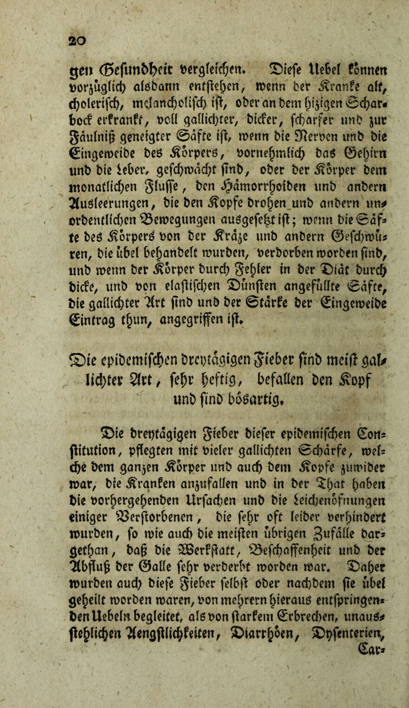 gen (ßefunb^ctt tjergfcfc^ien. ©lefe Ue6ef fonnm Dor^uglict) alöbünn cnff^cl^cn, menn bn itraric oif, c^olerifc^/ mclanc^o(ifcf) ij^, ober an bem f^i'jigen ©d}Qr- hod erfranff, ocü qaOicbter, bicfcr, fd)arfer tuib ^ur gdu(ni§ (geneigter @dfte wenn bie SJJerncn unb bie €in0cn)cibe bes Äorpecö, borne^mfic^ ba6 0ef^irti unb bie iebei% gefd}n)dd;f jtnb, ober ber Äorper bent tnonatlld)en §(u(fe, bcn ^dmorr^oiben unb anberti 2(uö(eerungcn^ bie ben ilopfc brof^en unb anbern un^ orbenr(id)cn Semegungen auögefcitift; mcnn bie@df=» te beö .^orperö bon ber Ärd^e unb anbern @efd)n?ujj ren, bieubel be^anbeft würben, berborben worben finb, unb wenn ber Äorper burd) S^^fcr in ber 5)idt burcb bicfe, unb bon elajlifd;en Sunpen angefuffte 0dfte, bie gailicbtcr 7(rt jtnb unb ber ©rdrfe ber Singeweibe Sinirog t§un, ongegriffen ® ie cpibemtfcf)en brcptagigen Riebet finb meifi gal^ Iid)tep Qlvt, fepi’ f)eftig, befallen bcn ^opf unb finb bösartig* ®ie brepfdgtgen t)iefer epibemifcben Sons pitution, pflegten mit bieler gallicbten ©d)drfe, wef= cbc bem ganzen Körper unb au(^ bem Äopfe juwiber war, bie Äranfen anjufollen unb in ber ?bat bnberx bie borbergebenben Urfad;en unb bie kidjenofnungen einiger SJerflorbencn, bie fe^r oft (eiber berbinbert würben, fo wie aud) bie meiflen übrigen ^nr» getban, ba§ bie iHJerfflatt, Sefebaffenbeit unb ber ^bflu^ ber @aüe febr berberbt worben war. ’Saber würben aud) biefe gieber feibfl ober naefcbem jie ube( gebeilt worben waren, bon mebrern bieraiio entfpringen* ben Uebeln begleitet, alßbonflarfem Srbred)en, unauO^ jleblicben'Mengjllicbfeiten, ©iarrboen, Spfenterien,