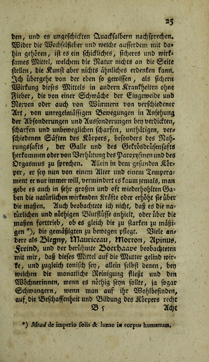 ten, unb utt(;cfcf)icfren D^uarffafbertt nadjfpr^rfjen^ ffiGiber bte 28ed)fe(fte6er imb mclAc aaffcrbcm mit ba* ^in ^cfiorcn, ift eö ein fd)i(fnc^eö, jtc!)creö unb wirf* fmneö Mittel, ir>e(d)em bte Statur nicfctö on bie ©eite j^ctlcn, bte Äunft aber nicbtö d^nlicbe^ erbenfen fdnn* übergebe bon ber eben fo gemiffen, ai6 pd}erti ilBirfung bicfcö SRittelö in anbern Äranfbcitcn ol)nc gieber, bie bon einer ©cbw.dcbe ber Singetbeibe unb Sterben ober auch bon Söurmern bon berfd)iebener 2(rt, bon unregeimdffigen SSemegungen in^Cnfe^ung ber Tlbfonberungen unb'Muöfonberungen bei) berbidten, fdjarfen unb unben)eglid)en fcbarfen, unti^dtigen, beiv jfcbiebenen ©dften bcö Äorpcrö, befonberö beö 9^a§* runggfaftö , ber ©aüe unb beö ©efroöbrufcnfaftö ^erfommen ober bon SSer^utung be^ 5^aropbfmen unb beö Örgaßmu^ ju fprecben* Allein in bem gefunbcn Äors per, er fep nun bon einem 7((ter unb einem Xempera= ment er nur immer miü, berminbcrt e^ f aum jemals, man gebe eö auch in fcbr großen unb oft mieber^ofpiten @a= ben bie natürlichen wirfenben trdfte ober erhobt jtcuber bie ma^en. 3(ucb beobad)Cete ich nicht, bag bie na= turlichen unb nothigen Slutflüfle anhielf, ober über bie mähen forttrieb, ob eö gleid) bie ju flarfen ju mdhi= gen bie gemdhigten ju bemegen pflegt, ^iele aii^> bere alö Slegny, tTJaurkeau, ttlorton, Zpime, JJremÖ, unb ber beruf^mte Soerlpaaue beobachteten mit mir, ba§ biefe6 SKifücl auf bie SKutter gelinb mir^ fe, unb zugleich tonifch fep, allein felbjl benen, bc^ welchen bie monatliche Reinigung flieht unb ben 5[Bo^nertnnen, wenn eö nethig fepn foüfe, ja fogar @d)wangern, wenn man auf i^r 593ohlbeh’nben, auf, bie Sefchaffenheit unb 33ilbung be^^orperö recht S S 3{chC *) Mead de imperio folis dk liinae in corpiis humanum*