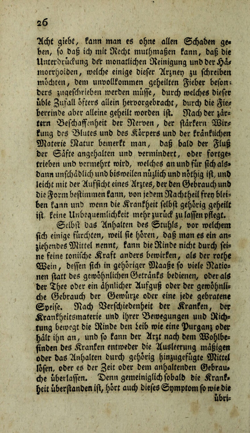 Hiji gieSf, fanti matt cö o|nc at(m ©c^abm ge» ben, fö bQ§ ict) mit Kecbt mutf^magcn fann, ba^ bte llnterbrud'ung bei* monadidjert Dieinigung unbbcv^ta^ morrl^oibcn, meldje einige biefer Ttrjnet) ju fc^rcibcti müd)tert, bem untjoüfommcn geteilten befon: bcr6 3^iigcfdn‘ieben merben muflfe, burc^ meicbeö biefec üble ofterö aüetn f;et:borgebrad)t, burd) bie berrinbe aber aüeinc geteilt morben SfJad) ber jdrs tern »Sef-cbaffen^elt ber 5Rert)en, ber ftdrferii ®ir^ fung bcö Slute^ unb beö ^orperö unb ber frdnf(id)eit Sfiaterie Sfitaüur bemerkt man, ba§ ba(ö ber ber 0dfte ange^aiten unb wminbert, ober fortge» trieben unb ocrme^rt wirb, weicbeö an unb für ftcb alö» bann unfcbdbücb unb biömeticn nu5l{cb unb not^lg ifl, unb leicbt mit ber 2(uf(td)t eineö Hrjceöy ber ben ©ebrauc^ unb bie befllmmen fann, bon jebem Dlad)t^cüfrep hkU ben fann unb menn bie ^ranf^eit felbjf gehörig geteilt ift; feine Unbequemiid)feit me^r jurucf jufoflfen pflegt. ©eiblt ba$ 7lnf;a(ten be$ ©tu^iö, oor mefcbem fid) einige furd)(en, weil fie i^oren, ba§ man eö ein an« jief^enbeö Mittel nennt, fann bieDiinbe nicht burch feU ne feine tonifcbc Äraft anberö bemirfen, a(ö ber rot^e fflBein, beffen ftd> in gehöriger Siaage fo oiefe SJatios nen ftatt be^ gert)ohn(id)en ©etrdnfö bebienen, oberafö ber ^hee ober ein ähnlicher Tlufgu^ ober ber gercohnlis cl)e ©ebrauch ber ©emurje ober eine jebe gebratene ©peife. 5Racb 25erfd;iebenheit ber Äranfen, bet Äranfbeitömaferie unb il^rer 25etpegungen unb 9{icb= tung bemcgt bie Siinbe ben ieib toit eine ?>urganj ober §dlt i^n on, unb fo fann ber Mr^t nach f^^nt 2Bohlbe= ftnben be$ ktanUn entmeber bie 'ifuöleerung mdgigen ober baö Hinhalten burd) gehörig hinjugcfugte üRittel lofem ober eö ber 3^^^ ober bem anhaltenben ©ebrau» che uberlaffen. X)enn gemeiniglich fobalb bie Äranf» heit uberflanbcn ifl, ^hn auch biefe$ ©pmptom fo mir bie