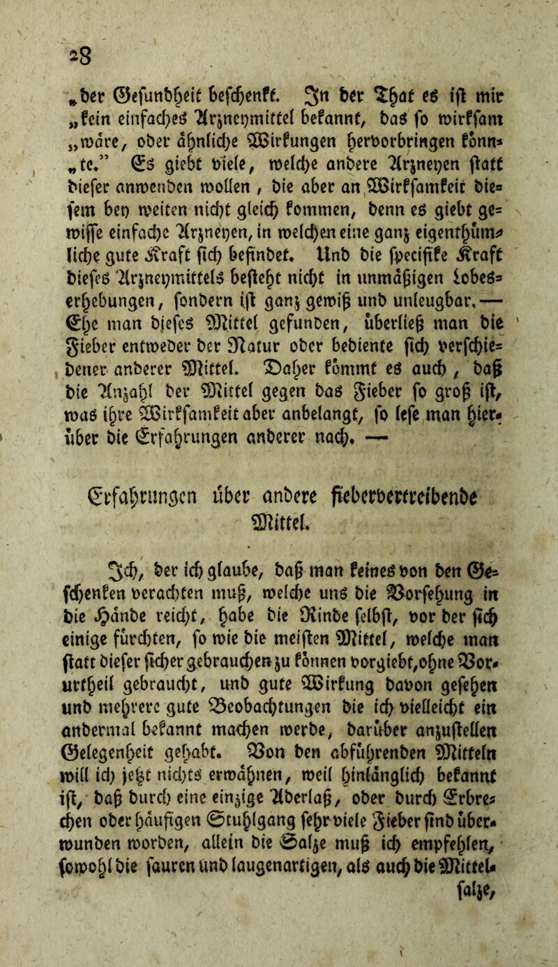 ^^8 ©efunbbdt „fein einfad}eö ‘Mrjnetjmittei befannf, baö fo mirffam „mdee, ober d^n(id;e SBirfungen ^erborbringen fonn* giebt b'ieie, tbeid)^ anbere Tirjncpen f^atC Mefer anmenben moüen , bie aber an,20Birffamfeic bie« fern bet) mitm nid)t glei^ fommen, benn eö giebt gc= n)ij|*e einfad)c 'Mrjnepen, in welchen eine ganj cigenthum^ liehe gute eivraft ftch befinbef» tlnb bie fvecifife ^rafC biefcß 7lrjnei)miftel!? befielt nid}t in unmäßigen iobeö^ erhebungen, fonbern ijl ganj gemi^ unb unleugbar,— man bjefcS 5)^ittel gefunben, überließ man bie gieber entweber ber 3Ratur ober bebiente fid) v^erfchie^ bener anberer SJlittel. Sa^er fommt eö auch g ba§ bie 7(n^ahl ber 5}^ittel gegen baö lieber fo gro^ ijf, toaö ihre ®irffamfeitaber anbelangt, fo lefß man hier- über bie ^Erfahrungen anberer nach* ~ Sufahriingcn über anbere fteberbertreibenbe mtul ^ch/ her id) giaube, ba§ man feinet bon ben ©e* fchcttfen oerad)ten mu^, welche uns bie 35orfehung in bic Jpdnbc veid;t, ^ahe bie Üvinbe felbfl, oor ber j?ch einige furd)ten, fo wie bie meinen 9)iitte(, welche matt patt biefer ftcher gebrauchen ju fonnen borgiebt,ohnc 93or- urtheil gebraucht, unb gute ®irfung bauon gcfeheit unb mehrere gute 25eobachtungen bie ich t)ieüeicht ein onbermal befannt machen werbe, baruber anjupellen ©elegenhcit gehabt. 2Jon ben abf&hrenben ^J^ifteln will id) je^t nid)ts erwdhnen, weil hinldnglich befannt ip, bah burd) eine einzige Tlberla^, ober burd) Srbres chen oberhdupgen ©tuhlgang fehroiele Sieberpnbuber- wunben worben, allein bie Sal^e muh *rh etnpfehlen, fowohl bie fauren unb laugenartigen, als auch bie 9KittcU falje,