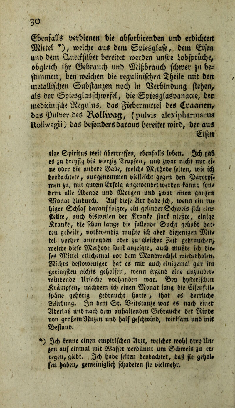 ®6enfa((^ \)erbiene« bie abforbirenbc« unb crbicbtcrt SKittel n>eld)e au$ bcm ©picöglofe, bem Sifen unt> beat Cluecffilber bcrdtet merbm unfre iobfprucbe, obgldd) ©ebraud) unb 9)ii^bi‘aucb fcbwer ju bc= flimmea, bei) n)eld)cn bic regulintfd)m mit bctt metaüifd)m @ub(lanäcn nod) in QJerblnbung a(6 Der @picö9(ciöfd)tt?cfel; bie ©pißöglaöpanacee, bet mßbicinifcbe Ütcgulus, baö giebermittel beö (Tvaanen/ ba6 9)ült)cr bcö ÄOlIwag, (pulvis alexlpharmacus Roilvv^agii) ba6 bcfonbcrö barauö bereitet mirb; ber auö (Eifert ttge Cpiritu^ weit öbertveffen, ebenfaÖö (ßSea. Seb 9äS eö ftU brepfttj biö Klopfen, unö jwar nicht nur cu ne ober bte onbei’e ©abe, welche öDu’thebe (elfen, wie teb beobachtete; auö^enotttmen v)ielleict)t gegen ben ^arojepf» men ju, mit gutem (Erfolg angewenbet roevben fann; fon# bern alle 51benbe unb ?ÖiOrgen unb iwat einen gunjett ^onat hinDurd). 2tuf biefe ^rt habe id), wenn ein rm higet 0cl)laf barauf folgte, ein geltnber ©ehwetö jicf) peBte, oud) bisweilen ber .tränte (larf nieste, einige Trante, bte fchon lange bie faüenoe 0uc{)t gehabt hat* ten gebeiU, notbwenbtg mu^te tefj aber biejenigen ?Ötit# tel oorher anweuben ober ju gleicher 3^it gebtauci)en^ welche biefe ^erhöbe fonjl onjeigte, auch mu^te icl) bie* feö ?Oiittel etlichemal vor bem ^ortbrne^fel wieberholem Sfticht^ bejioweniger h‘^t e^ mir auch einigemal gar tm ‘ gevingften n{d)t« geholfen, wenn trgenb eine unjuuber* wtnbenbe Uefadje uorhanben war* ®ep hpf^erifd)crt ^vdmpfen, nachbem td) einen ^onat lang bie ^'ifenfeiU fpane gehörig gebroucht h^ttr p that hevrlid)« SBirtung. 3n bem 0t. ^Öeitötanje war eö nach einer ^tberlap unb nach bem anholtenben Gebrauche ber iHtnbe non großem fHujen unb half gefchwinb, wirtfam unb mit Söe(tanb* *) 3d) tenne einen empfrifchen ^Irjt, welcher wohl brep Um jen auf einmal mit SBaffet uerbünnt um 0chwe{6 ju er; regeu; giebt. 3d) habe feiten beobachtet, ba|l fie gehoU fen haben/ gemeiniglich fepabeten fte pielmehr.