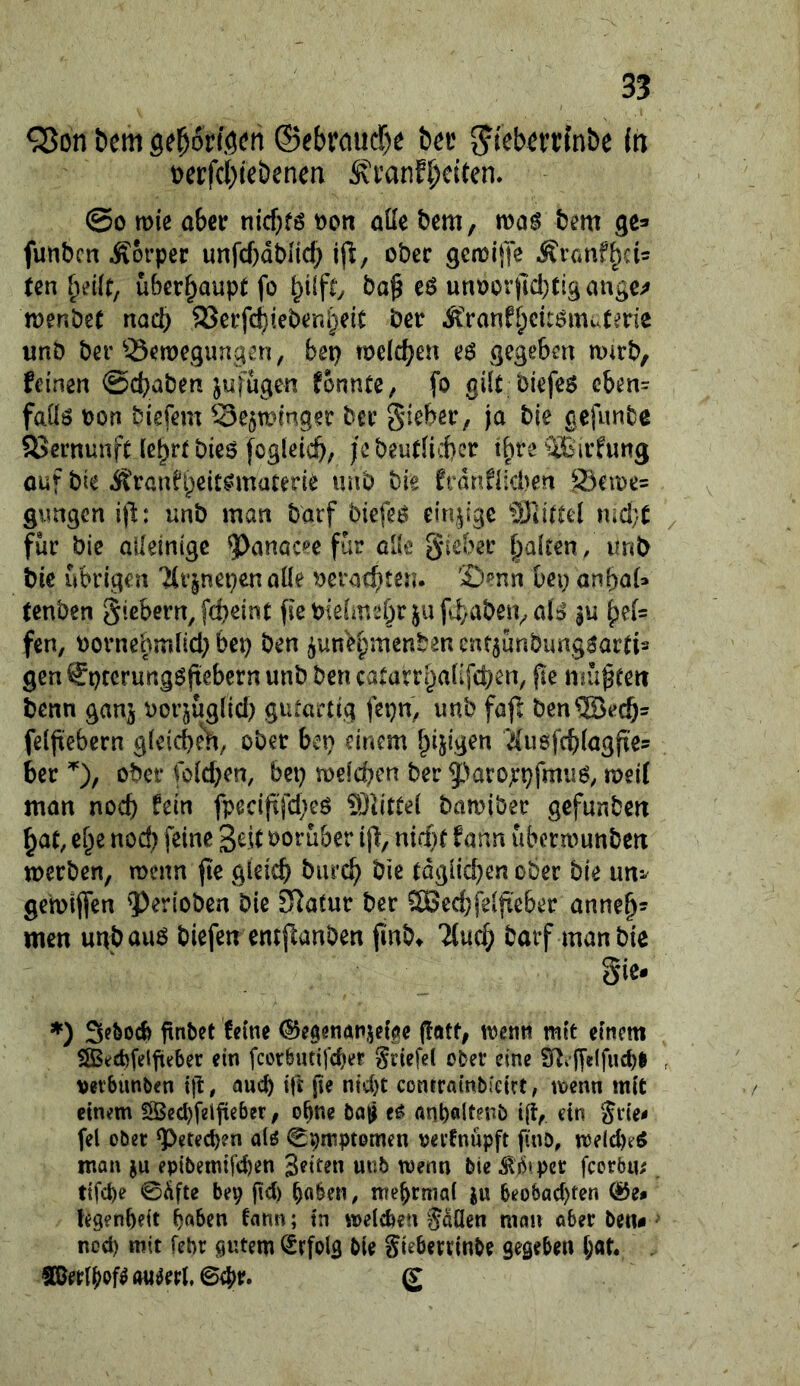 QJon bem gel^orföen (Sebraiid)e bev ^ieberrmbe in t)erfct)iebenen ivi’anf^citen, @0 wie aber nicf}f6 t)on aüe bem, mag bem ge^ funben Äorper unfebabiieb ijl/ ober gemijTc Ävanfbei^ ten überhaupt fo ba^ eg unoor)ld)tigange^ menbet nad) 93erfcbiebenl)eit ber ^>anfbcitgmutene unb ber 33emegimqen, bet) mefeben eg gegeben mtrb, feinen ©ebaben jufügen fonntc, fo gilt biefeg cben= faüg t)on biefem 3e$ming?r ber gieber, ja bie gefimbe SJernunft lebrt bieg fogleicb/ jebeutlicbcr tbreäBirfung auf bte iS'ranfbeitgmuterie unb bie frdnflicben Seme= gungen ijl: unb man barf biefeg einjjige ^Siittel md/ü für bie alleinige ^anacee für cUc gieber balten, unb bie übrigen 'är^nepen aüe ^eraebteu. Senn bei; anbaU tenben giebern,f(beint fiebiefmebr jufbabeivalg gu ^e(= fen, bornehmüd) bep ben j^unebmenben cnf5Ünbimggartis gen €ptcrunggftebcrn unb ben catarrbaüfeben, pe müßten benn ganj \)orjüg[id) gutartig fepn^ unb fajl ben®ecb- felbebern gfeicben, ober ben einem beigen itusfcblagjtes 6er ober fo(d)en, bei) melcben ber ^'Jaroxpfmug, meif man noch fein fpecijtfd)eg Slittei bamiber gefunben bat, e^e nod) feine Seit vorüber i% nid)t farm ubermunben merben, menn jie gleich burch bie tdgiid)en ober bie un*^ gemiffen ^erioben bie Statur ber 5Bed)fe(|ie6er anneh* men unbaug biefen entflanben finbt 'iluch barf man bic Sie- *) jtnbet feine ^egenanjei^e (tatt, menn mit einem SStjcbfelfieber ein fcoröutifcber Sriefei oter eine $n»’jTe(fucbl , »etbunben i|T, auch ift fie nid)t contrainbieirt, menn mit einem fSecbfelfieber, o^ne cg anbölt^nö ift, ein grie- fei ober g)etecben alö ^pmptomen »ei’fnupft finb, meld)eg mon ju epibemtfd)en Seiten mib menn bie ^b»per fcorbin ttfct)e 0dfte bep gd) ^oben, mebrmal iu 6eo(5ad)ten tegenbeit haben fann; in melcben gaücn man aber ben« ^ nod) mit febr sutem Erfolg bie gieberrinbe gegeben l;at.