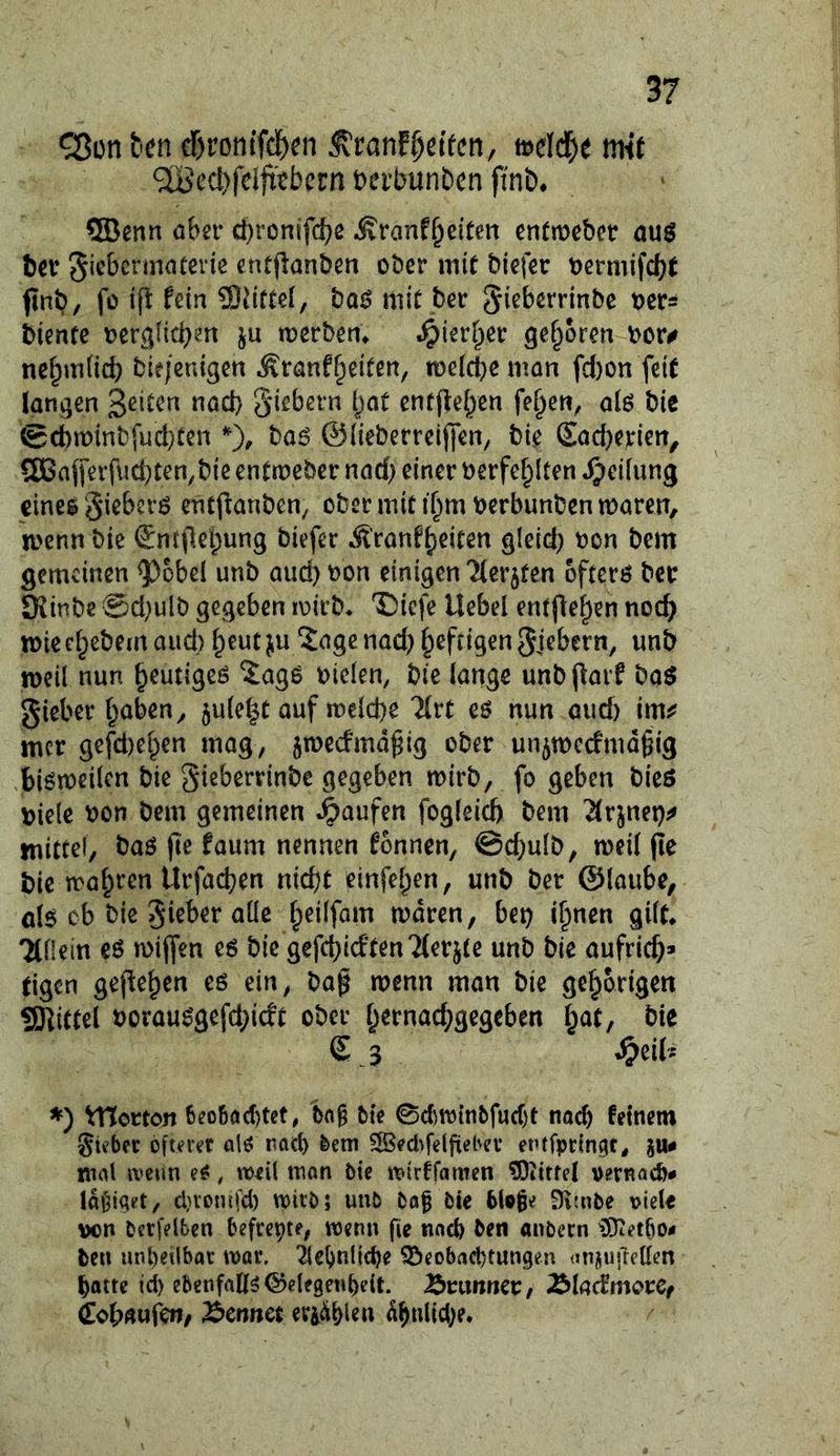 cr)ron(fd)^n ^tan^dkn, mdä)t mit ^iBcc!)feljttbern teibunben finb* ®enn öbn* Äranf^eitcn entmebet öuö hex giebermaterte entjlanbßn ober mit biefer oermifebt finb, fo ift fein Sliiftel, bo0 mit ber ^i^berrinbe oers biente oer^licbm ju merbem S^'ml^ex geboren bor# ne^m(id) bie/enigen Äranfr^eifen, n)e(d}emQn fd)on feit langen Seiten nöd} giebern i)ot enffteben fe^en, oiö bie @d)n)inbfud}ten % haß ©{ieberreijfen, bie SadKrien, ?SBajferfud)ten,bie entmeber nad) einer oerfe^Iten ^>ei[ung eines §iebers encflanbcn/ ober mit i^m oerbunben maren, menn bie Sntjlebung biefer iSl’rantJieiten gieid) bon bem gemeinen ^obei unb auch bon einigen 'Merkten öfters ber S^inbe @d)ulb gegeben loirb* T)icfe Uebel entflei;)en nod) miect^ebemaiid) ^eutju 2ogc nach heftigen gjebern, wnb weil nun heutiges ^agS bielen, bie lange unbparf baS gieber traben^ jule^t auf it)cld)e 'äxt es nun oud) im^ mer gefd)e[^en mag, jmeefmdgig ober unjtbccfmäßig bistbcilcn bie gi^berrinbe gegeben mirb, fo geben bieß \)ie{e bon bem gemeinen Raufen fogleid) bem 2(rjnet)^» mittel, baß (le faum nennen tonnen, @d)ulb, mcil pe bie magren Urfadjen nidjt einfe[;en, unb ber ©loube, als ob bie gieber alle f^eilfom mdren, bet) if^nen gilt^ TtOein es mijfen es bie gefcbicttenTterjte unb bie aufric^» (igen gepe^en es ein, baß menn man bie gehörigen tSKittel borausgefd)idt ober t^ernac^gegeben t;at, bie £ 3 ^eiU ♦) VHorton 6eo6öct)tet, 'bo§ fcte 0d)njtnbfucf)t nach teinem gif bet ojuret als nöd) bem 5SBed^fe(fiebev entfpttngr, ju« mnl wenn eS, weil man bie mirffamen ?0ittrel oernact)# Id^iqet, cl}Vonifd) mitb; unb bof bie blp^e Dimbe viele von berfelben befreite, wenn fie tiacb ben anbetn iJiKetliO- ben unbeilbat mv. 2le^nlic^e ^cobad)tungen (inju|Tellen ^öttc td) ebenfalls©elegeti{)eit. Brunner, BladmorCf iobftufcn/ Bcnnet etiÄblen dbnlid)e.