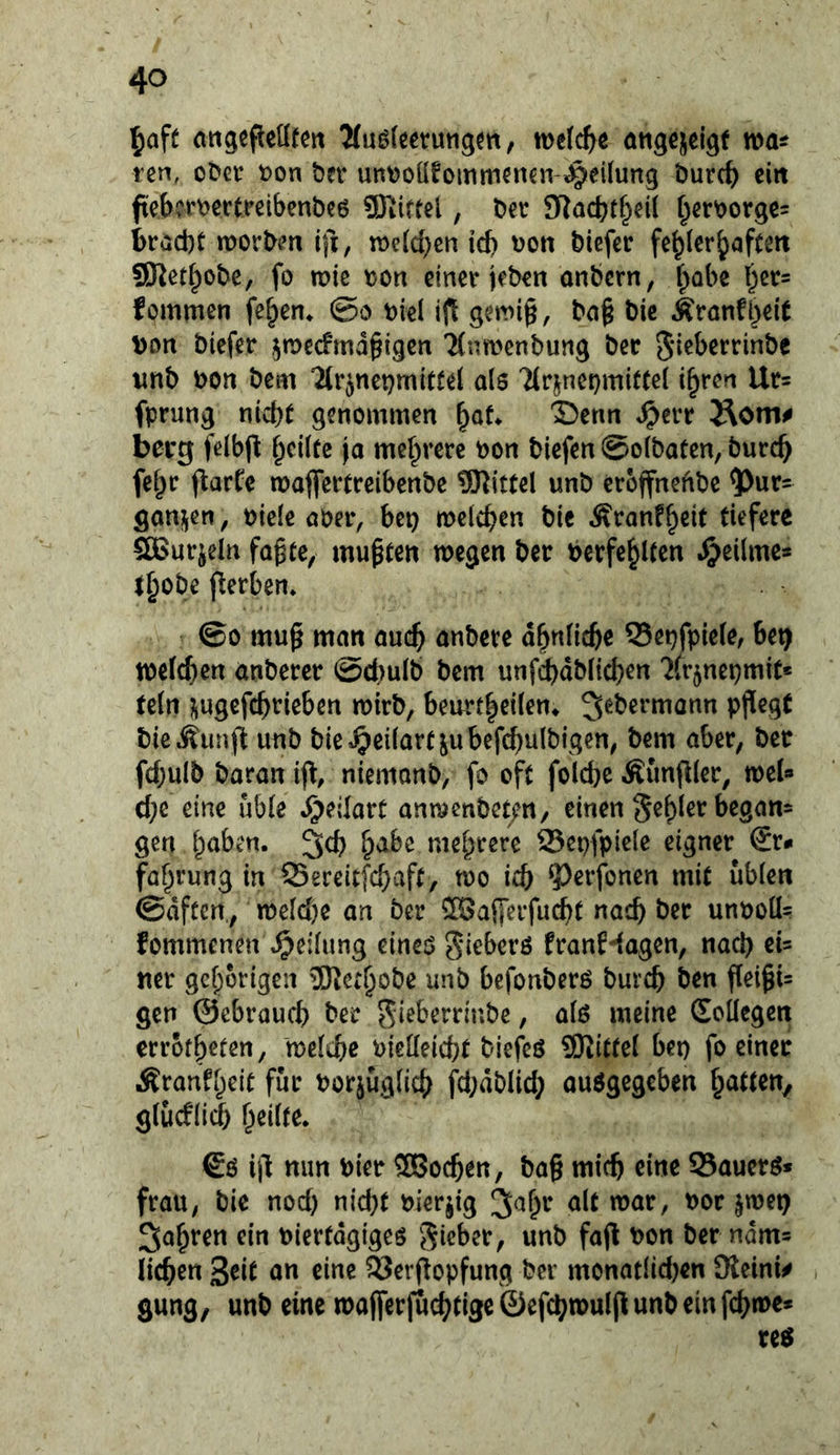 ^aft attgefleütett ^(uöfeerutigm / öttgcjelgf tcn, oC'cr t)on ber untjoüfomm^ncn-^eüung burc^) eirt fiebwectreibenbeß SKirtel, Der STlöcbtf;>eU f^erDorgc= bröcbt morDen ifi, tt)e(d}eii id) \)on biefcr fehlerhaften SJtethobc, fo tt?ie t)on einer jeben anbcrn, h^*^^ fommen fehen* 0o Diel ifl geini§, ba§ bic Äronfh^it Don biefer ^Decfmd^igen 7(nn?enbung ber Sieberrinbe wnb bon bem 2tr5net}mitfel als 7(rjnet)mittel ihren Ur= fprung nicht genommen h^t* ©enn ^err Äom# berg felbfl heilte |a mehrere bon biefen ©olbaten, burch fehr ftarte tbaflfertreibenbe 5Ritfel unb eroffneftbe 5)ur- ganijen, biele ober, bep melchen bie Äranfheit tiefere SBurjeln fogte, mußten wegen ber Verfehlten .^cilme* thobe fterben* ©0 mu^ man auch nnbere ähnliche 55epfpiele, bep welchen onbercr @d)ulb bem unf(^dblid}en '^(rjnepmit« (ein i^ugcfchrieben wirb, benrtheilen* bie^unj^ unb bie^^eilartjubefchulbigen, bem aber, ber fd)ulb Daran niemonb, fo oft folche Äunfder, wel» che eine üble ^eilart anwenbet/n, einen gen h^ib^'n. 3ch mehrere Sepfpiele eigner €r*> fahrung in 23ereltfchaft, wo ich 9)erfonen mit üblen ©dfeen,, weld)e an ber SBalferfucht nach unboü- fommenen Teilung eines ^ieberö franHagen, nach ei= ner gehörigen 9Kcthobe unb befonbers burch ben flei^U gen ©ebrauch ber ^ieberrinbe, als meine Sollegen errothefen, welche bielleicht biefeö 9Kittel bep fo einer Äranfheit für borjuglich fd;dblid; auSgegeben hatten, glucflid) heilte* €s i|l nun hier 3Bochen, ba§ mich eine Sauers* frau, bie nod) nicht bierjig ^«^h^ bor jwep fahren ein bierfdgiges fafl bon ber ndm» liehen 3^it o« eine Serf^opfung ber monatlidjen SReini# • gung, unb eine wajferfö^^tige öefchwuljlunbeinfchwe*