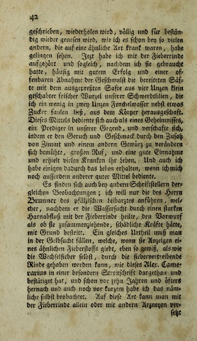 <jefd)ne&m, n)iebet6cförtn)irb, boüiq unb für befldn^ big mieber gcnefen tDirb, rcie id) e$ fd;on bep fo blß{en önbern, bic auf eine d^nl(c{)e franf marßn, f^abe gciiuqcu fef)cn« §abe id) mit ber gicbcvrinbe aufge^ort unb fog(ctd), nadjbem id) jte gebraucht fjatte, ^aujii] mit gutem Erfolg unb einer of- fenbaren 2tbnafmie ber @cfd)mu[p bie bereiteten 0df- tc mit bem aiiögepre§ten ©afre au6 bler linken fiein gefcl)abter frifd)er ®ur^e{ nuferer @d)roerbt(ilien , bic id) ein menig in ^men Un^cn 5*cnd>e[n)affer nebjl etrt>aö guefer faulen \k^, nuö bem Äorper fperauggefd)aft. SDiefe:3 lOtittelö bebiente jld) aud) a(ö eineö ©ebelmuijfeö, ein 'Prebiger in unferer ©egenb, unb bcrf^afte |]d>, inbem er ben ©erud) unb ©efebmad burd) ben 5)on einem onbern ©ernur^ ju berdnbern fid) bemühte, grof^en 9iuf, unb eine gute ©innabmc unb erhielt tuclen Äran^en {^r kben. Unb aud) id) l^abe einigen baburd) baö ieben erhalten, menn id)mid^ nod) aufferbem anberer guter Spittel bebiente* ©ö (i'nöen jid) oud)bci) anbern ©chriftfteüern ber? gleichen Seobad)fungen ; id) miü nur bie bc6 Srunnci* beö pfd4ffd):’n ieibar^teß anfii()ren, mU eher, nad)bem er bie ?n$afferfud)t bureb einen flarfett o^arnabfiu^ mit ber Sieberrtnbe ^ormurf olö ob fJe jiifammeniiepenbe, fd)dblid)c Grafte hotte, mit ©runb bcflritt. ©in gfeicheö Urtheii mu0 matt in ber ©elbfucbc fdllen, meldje, menn (le Ttnjeigen ei* neö dhnlid)pn 5ieberjlojfö giebt, eben fo gemi§, a(j?n)le bie 2öed)fe(fieber feib(l, burd) bie fiebert>ertreibenbe Oiinbe gehoben merben fann, mie biefeß ?llejr. (Eame* vaviue in einer befonbern Strcitfd)rift bargetbon unb befldnget h«t/ unb fd)on i>or jehn 3^ih^^n unb öftere hernad) unb aud) nod) bor fur^em h<^^® lid)e feibft beobad)tet. ^luf biefe 'drt fann man mit ber anbern Tlrine^en vev- Mt