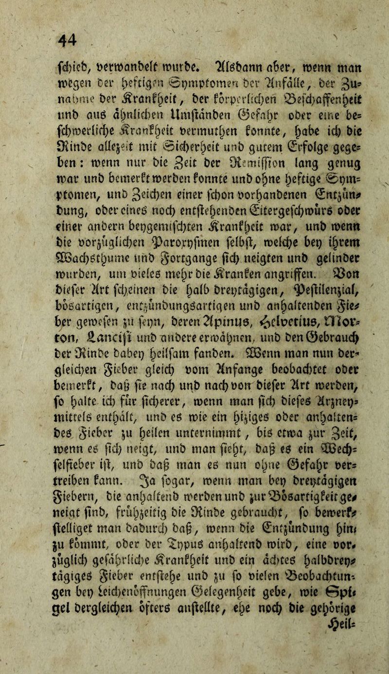 fd)icb, mürbe* ^föbann ahn, men« man mögen ber heftigen 0r)mpfomen per ^Infdüc, ber 3^- nat)mo ber Äranf^eiC, ber forpcrüd^cn ©efd}ojfen^eit tinb au6 d*^nlifl)en Umfmnben ©efai^r ober eine be= fcl)mcrll(^e Ärcinfi^eit bermutf^en fonnte^ ^abe id) bic SKinbe aücjeit mit 0id)er[peit unb gutem ^Jrfolgc gege- ben : menn nur bie ber Di^miffion lang genug mar unb bemerftmerbenfonnte unbo^ne heftige @r)m= ptomen, unb 3^^d)en einer fct)on bor^anbenen ©nt^uni» bung, obercineö nod) entflef^enben ©tergefebmurö ober einer anbern bei)gemifd)fen Äranfbcit mar, unb menn bie borjuglicben ^arorpfmen felbjl, meiere bei} i§rem 5[öad}ötbumc unb §orrgange (td) neigten unb gelinber mürben, um oieieß mcf^rbieÄranfen angnffen. 93on biefer Hrt fd/elnen bie ^a(b breptdgigen, 4)öflilenjia(, bbßarrigcn, en^unbungßartigen unb an^altenben gic^ ber gemefen j^ii fepn, bercn2(pmu6, <^clpcdU6, H’lov- tori/ äancifi unbTinbereermdbncm unb ben@ebrauc^ ber Äinbe babei} ^eilfam fanben. ®cnn man nun ber^ g{eid)en Sieber gleid) bom }(nfange beobad)tet ober bemerft, ba§ fie na(^ unb naebbon biefer 2lrt merben, fo id) für fieberer, menn man ficb biefeß ilr|nei}3 mitreiß entbdit, unb eß mie ein b^igeß ober anbalten= beß Si^’ber ju b^ürn unternimmt, biß ctma ^ur ßeit^ wenn ee ftd) neigt, unb man (le^t, ba§ eß ein ^IBecb^ felfteber i|l, unb bag man eß nun olpe ©efa^r ber= treiben fann. fogar, menn man bet) brei>fdgigen Siebern, bie ant^aitenb merben unb jur^-Boßartigfeirge# neigt finb, frui^jeitig bie JSinbe gebraud)t, fo bemerfjf flelligct man baburd) ba§, menn bie Sntjunbung bi«< ju fommt, ober ber 'Jppuß anbaitenb mirb, eine bor# juglid) gcfdbr(id)e Äranf^cit unb ein dd)teß b^^bbret}^ tdgigeß Sieber entflebe unb ju fo bielen 'Beobad)tun- gen bet) icid)enejfnungen ©eiegenbeit gebe, mie Gpd gel bergleicben ofterß anjleilte, ebe noch bie gehörige ^eiU