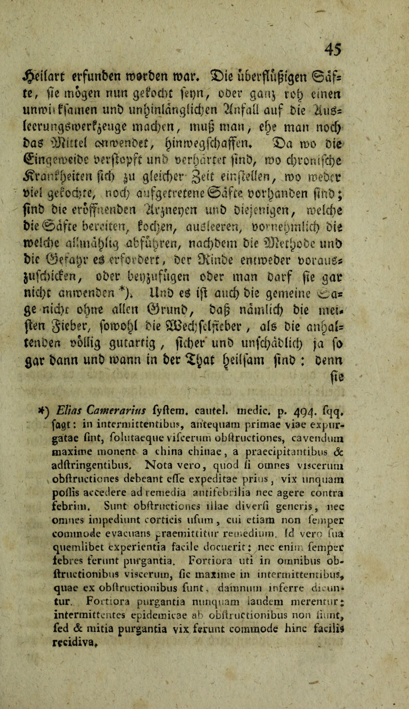 erfunben mürben mar, ©le uberflu^igen ©df^ (e, mögen nun gefociu fet)n, oöer ganj ro^ einen unmiitfamen unb unt;inldng{id}en 2(nfaU auf bte Ku6= (cerung^merf^euge maci)en, mu^nian, ef;>e man nocf> bag üliittel emmenbet, ^inmegfd)affen, Sa mo Die ©nqemeibe rerjlcpft unb ocrliärrer jtnb, mo d)ronifd)e i^ranfpeiten fid) ^u g(eid)er-3ed einfleüen, mo meber t>id gefod?re, nod; aufgetretene©dfte, borl^anben flnb; finb bic erojfnenben '^Ir^nepen unb bieienigen, mekbe bte ©dfee bereiten, fod)en, aualeeren, oontepmiid) bte meld)e aibndt;)Itg abfül^ren, nad)bem bie unb bic @e^al)r e^ erforbert# ber 9v1nbe entmeber boraue# jufd)tc!en, ober bei)5ufugen ober man barf jie gar nid)t anmenben *), Unb eö ifl auc^ bie gemeine ^as ge nid)c obtre allen 0runb, ba^ ndmlid) bie meU jlen Sieber, fomol;( bie Söed;fcljt€ber, als bic önl)a(= tenben oollig gutartig , jitter' unb unfd^dblid; ja fo gar bann unb mann in ber ^§at ^eilfam jmb : Denn (le >f) Elhs Camerarms fyftem. caiitel. tnedtc. p. 49^, fqq. (agt: in intermittentibu?, an'teqiiam primae viae expiir- gatae fint, folutaeque vircenim obßructiones, cavenduin maxime monent a china chinac, a praedpitantibus & adftringentibus, Nota vero, qiiod ii omnes Visceruni ^ obftructiones deheant eflTe expeditae prius, vix unqiiam potlis accedere ad lemedia antijfebrilia iiec agere contra febrim. Sunt obftnretiones illae diverfi gencris, nec oniues impediunt corcicis iifuni, eui etiam non (emper coniinode evacuans praemittitnr reo.eciium. td vero fiia qiiemlibet experientia facilc docuerit^nec eniin femper lebres ferunt purgantia. Fortiora iiti in Omnibus ob- ftructionibus visceruin, fic maxime in intermittentibus, qiiac ex obUructionibus funt, damnum inferre cii. un» tur. Fortiora purgantia nunquam iaudem merentur: intermittentes epidemicae ab obfiructionibiis non nunt, fed & mitia purgantia vix feruiU commode hinc faciiis recidiva.