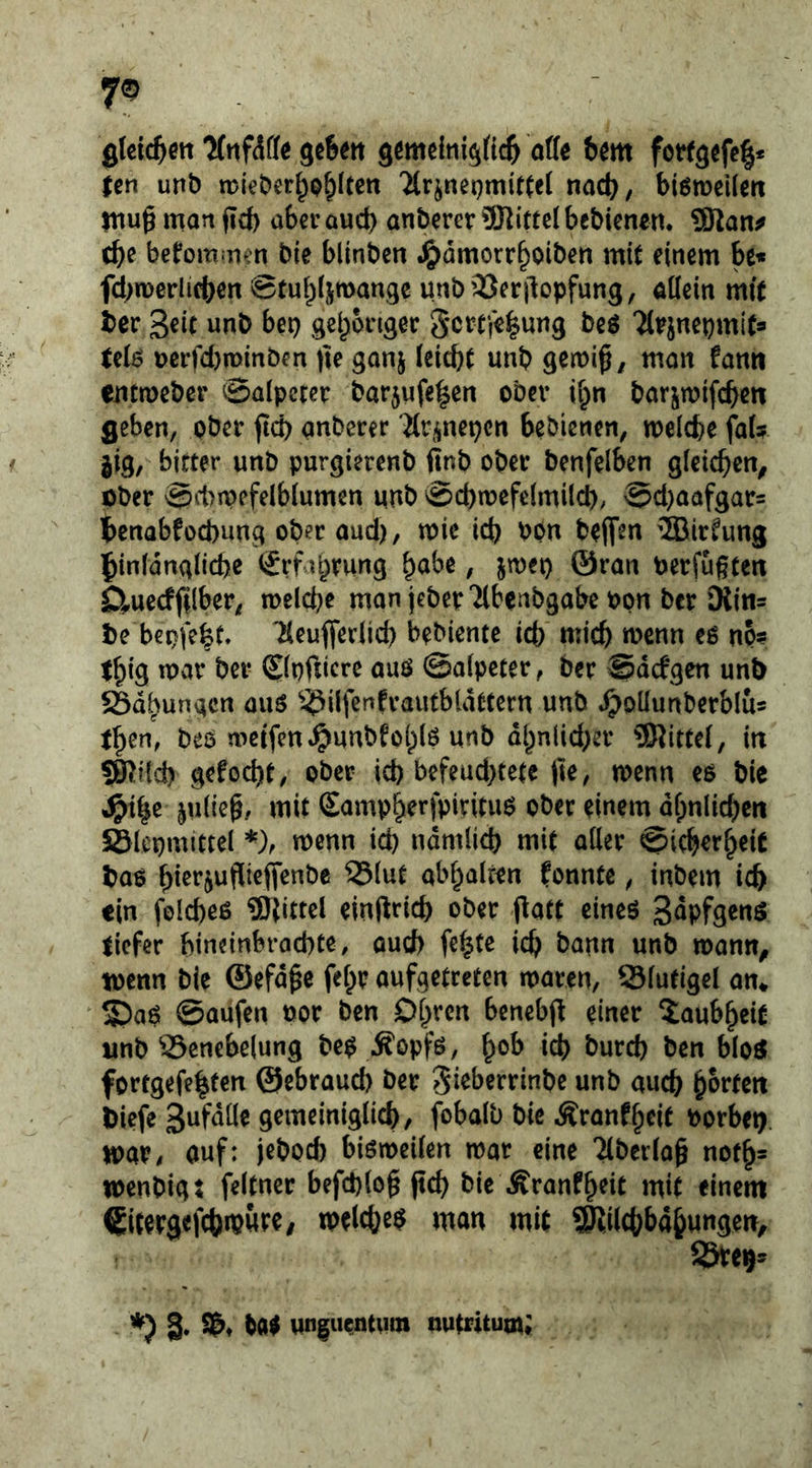 glcic^ett gefeett gömelnigftc^ offe bm fotfg^fcl* ten unb tpieber^p^lten tioc^, biöroeilcrt niu§ man ficb aber aud) anberer 5Ritte( bcbicnem ÜRan^ (b^ befommen bie blinbcn .^dmorrboiben mit einem be« fcbmerlicben Stubljmangc unbSSerjlopfung, ödein mft ber Seit unb bep gebongec Sertfi^ung be$ Tt^jnepmits UiB Dcrfd)n)mben fie gonj ieicbC unb man fann emmeber Salpeter barjufelcn ober i^n barjmifcbcn geben, ober jtcb anberer ärj^nepen bebienen, noelcbe faf? jig, bitter unb purgierenb finb ober benfelben gieicben^ öber Sd)mefelbiumen unb Scbmefelmilcb/ Sd)aafgar= l)cnabfod)ung ober aud), mie icb POn beffm ®irfung 5in(dnglid)e (£rfabrung ^ube, jmep ©ran berfugtert D^uecfjilber, meicbe man jeberTlbcnbgabe bon ber Diin= be bepfe^t. Tleuflerücb bebiente icb mich wenn eo no? t^ig war bei- ©pfiicre auö Salpeter, ber Sdefgen unb Sdbungen auö ^^ilfenfrautbldttern unb ^odunberblu® t^en, bes weifen ^unbfolplö unb dl^nlid)er 9Hittcl, in SKild) gefod)t, ober id) befeud)tete |te, wenn eo bie ^i^e julieg, mit Samp^erfpirituo ober einem dfpnlicbcn SBlcpmittel *), wenn id) ndmlicb mit aller ©icber^eic bao bierjufiieffenbe SSlut abl^alten fonnte, inbem icb ein folcbeö ®iittel einftricb ober flatt cineö Supfgenö liefer bineinbraebte, ouef) fc^te id) bann unb wamt^ wenn bie ©efd^e fel^r aufgetreten waren, Slutigel an* S)a0 Saufen bor ben Dl^rcn bcnebji einer Xaub^eiC unb Senebelung be$ Äopfö, ^ob icb bureb ben bloö fortgefe^ten ©ebraud) ber Si^berrinbe unb auch ^ovUn Diefe Sufdüe gcmeiniglicb, fobalb bie Äranfbeit borbet), war/ auf: jebod) bisweilen war eine Tiberlag notgs wenbig: feltner befcplog jtcb bie Äranfgeit mit einem €itrrgefcbtpw<^^/ welcbe$ man mit SKücbbabungen,