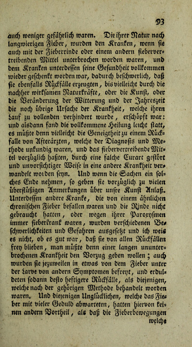 4öuc5 wcttig^tr gefd^vficö warett* i^r?r STatur langmkrigcn Sic&cv, tDuföen Den i^ranfen, roenn jte oud) mit ber giebevrinbc ober einem anbern fteberoer^ treibertben ^Kittel unterbrochen morben maren, unt> bem Äranfen unterbefien feine ©efunb^eit t>oüfommert mieber 9efcf)enft morbenmar, baburcl} befcbmerlich/ bog ftc ebenfaüß OJucffdüe erzeugten, biö bieüeicl^t burcb bie nachher mirffomen Siaturfrdfte, ober bic ^unft, ober bie ^erdnberung ber ^ÖSitterung unb ber bie noch übrige Itrfache ber .Äranfheit/ melche ihren iauf §u boüenben oerhinbert würbe, erfcl;6pft war: unb alöbann fanb bic ooüfommene .Reifung ieicht patt/ muhte benn oicüeicht bie @eneigtheit§u einem Kuc!« falle t)on Tlfferdrjten, we(d;c ber ©iagnojtö unb ^Ke» thobe unfunbig waren, unb ba^ fteberrertreibenbeSl^it« tel bor|ug(ich h^ht^n, burch eine fald^e ^urart gej^orc unb unoorpchtiger ®eife in eine anbere Äranfh^it ber^ wanbeit worben fci)n. Unb wenn bie ©achen ein fol^ cheö Snbe nehmen, fo geben ji'e bor^uglid; ju bielen überfluhigen wber unfre .Äunjl Änlah^. Unterbejfen anbere ^ranfe, bie bon einem dhnlid^en (hronifchen Silber befallen waren unb bie O^jube nicht gebraucht wegen ihrer ^^arojcpfmen immer jteber^rant waren, würben berfd}icbenen Sc# fchwerlichfeiten unb ©efahi’cn auögefeht unb ich n)ei^ eö nicht, ob eö gut war, bah ^on allen DJudfdllcn frei) blieben, man mühte benn einer langen ununter* bro^enen Äranfh^it l>«n SSorjug geben wollen ; auch würben jle jejuweilen in etwoö bon bem gieber unter ber iarbc bon anbern @t)mptomen befrept, unb erbul* beten fobann bepo heftigere (Rücffdlle, alö biejenigen, welche nad) ber gehörigen SRethobe behanbelt worben wareuv Unb bicjenigen Unglüdlichen, welche ba^ gie^ ber mit bieler ©ebulb abwarteten, mn anbern Sortheil, aU baf bie gieberbewegungen welche