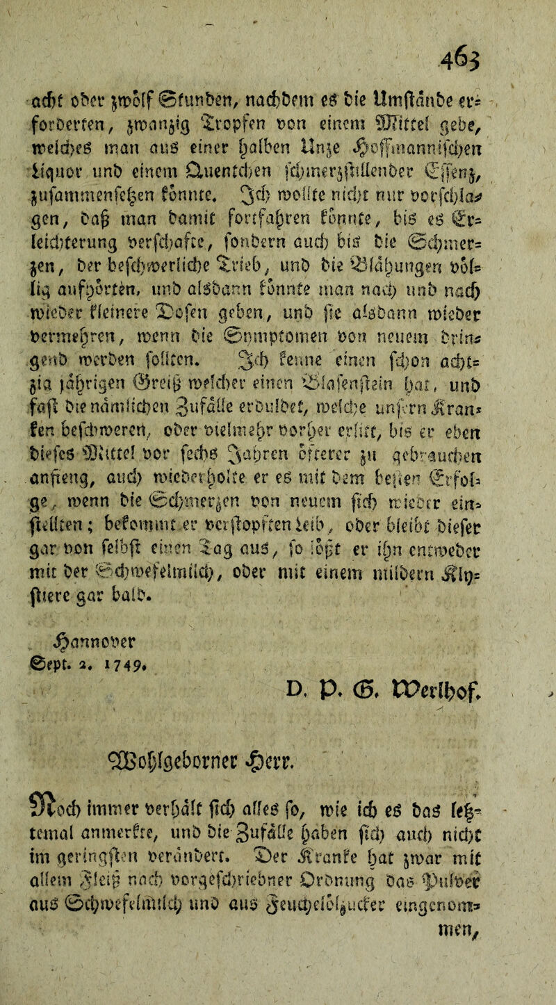 acf)f obci* jtpolf ©funbi’n, nad)£>fm eö bie Umftdn&e m forDerfcn, jman^tg ^Ivopfen t)on einem STittel gebe, n)eid)eö man avs einer falben Un^e «^«offmannifd^en liquor unb einem CluenÄen fctjiner^fliüenber d'iTenj, -l^ufammenfe^en fomue, ^dy moüte nid)t nur Porfd}laiJ gen, Da§ man bamic fortfa^ren konnte, bis eö €r- leicl)ferung t>erfd?afce, fonbern öiid) biit bie @d}nier= jen, ber befd}^t?erlicl)e ^i’ieb^ unb bie ^iddlpungen t>o(? (ig aiifpbrt^n, unb al^bann fonnte man nacl) unb nac^ mieber Heinere 3)ofen geben, unb jle a^£^ba^^ mieber berme^ren, menn bie ©nniptomen bon neuem brin^; genb merben fbfkcn* fenne einen fd)on ad)t= jia idf^rigen @reiB n)efd)er einen t:^>laf?nfrein |)ai , unb fafl b{endmiid}cn erDulbet, mefd^e unferniiran* len befd^meren, ober öiehue^r Pori^ei erlitt, bis ec eben brefes 93dctel w: fed)6 ^V'^bren öfterer ju gebraufben önfieng, and) micber^iolte er es mit bem beben i?rfob ge, menn bie 0d}'mer^cn pcn neuem fid) rricoer tin^ ftiOten; bekommt ec t^erjlopftenkib, ober bleibt biefec gar non felbfl einen lag aus, fo :opt er ii)n entmebci* mit ber 0d}mefehTUld}, ober mit einem milbern .Äl9= ptere gar balb. ^annoPer 0ept. 2, 1749* D, p. (5, tPerl^of. ^oi^Igeborncp 9^od) immer berbdit fid; alles fo, mie ic6 es bas fe|^ temal anmerHe, unb bie Sufdüe §aben ji'cl} and) nici)t im geringflen oeronberr. ©er Jlranfe bat jmar mit allem und} UDrg^fd)riebner Oronung bae ^uber aus ©cbmefelnlild; unO aus ^eudldelguct'ec emgenom:» men.