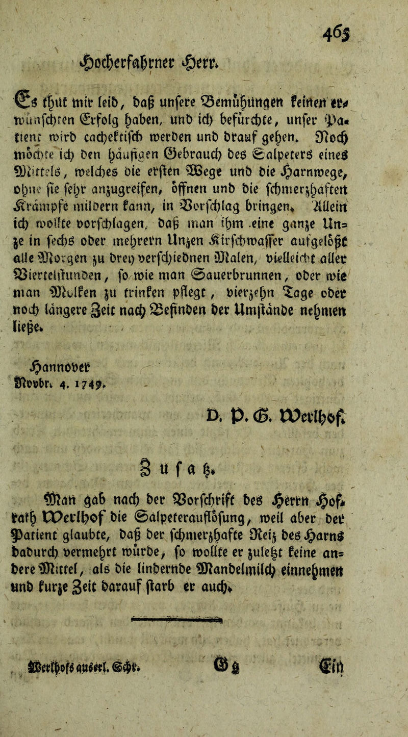 tpüafcbrcn Erfolg l^abm, unD icö befurcbtc^ uttfet* ’pa« fienj mirb codjeftifch tüerDen unb bratif 3Rocf) niod)te id; ben l)dutiiüen ©tbraud; beö fealpeterö einc^ ?)3^irt?Iö, tx)gld)es öic ®ege uttb bie »^arnmege^ (le fei)r anjugcdfen, offnen unb bie fcbmeri^^afteit Ärdmpfe unloern fanrt, in 55orfd)lag bringen* ‘2I.Ücitt id) molfte oorfebiogen, ba§ man ibm eine gani^e Un= je in fed)ö ober mei)rePn Un^en .tirfttmajfer öufgel6^( ölic®ovgen ju brei)Ocrfd}iebnen üJialen, bieüeirbt öüec SSimchhmDen, fo mie man ©auerbrunnen, ober mie man iS^uIfen }ü trinfen pflege, bierjebn ?agc obeo noi^ längere Beit nac^ Sepnben ber Umiidnbe nehmen liege* J^annöber 4. I74^f I>, tOePt^of* B ö f ^att gab nach ber 5Jorfcbrif( bei^ J^erPtt J^of* Pafb tPcidl^of bie ©alpeterauflofung, meil ober beP Patient glaubte, bag ber fcbmerjbaftc Dleij bes J^arn^ babureb Dermc^rt mürbe ^ fo moüte er jule|t feine an» bere^Rittel, olo bie linbernbe SRanbelmilt^ finne^mert tmb furje geit barouf parb er aueb^