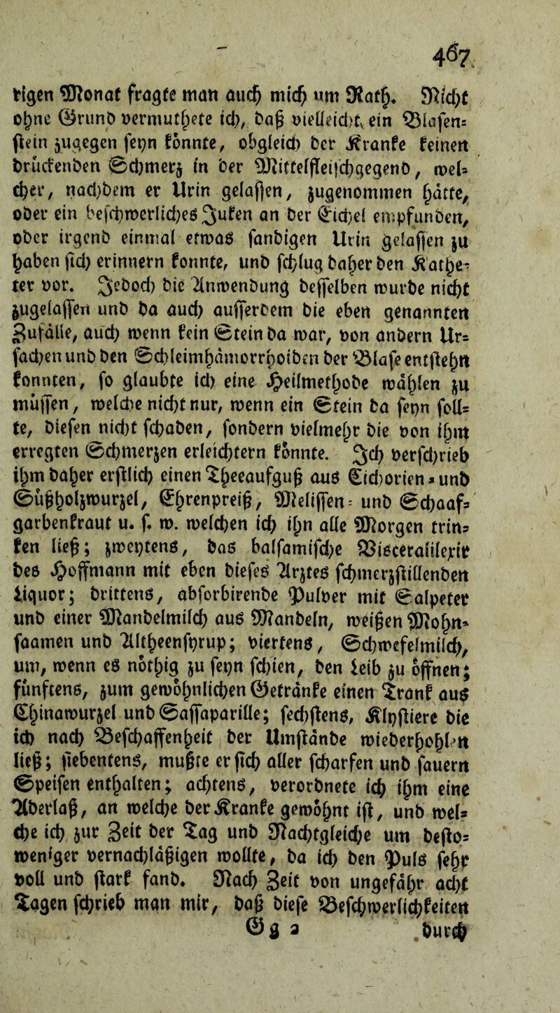 40? tigcn 5Ronat fragte mati auc^ mic^ um 9iat^. SRie^t c^ne @nmö »ermut§ete icl), ba^ »ieüeicl)b ein Q31öfen= flein jugcgcn fepn fönnte, o&gfcict) bcr Jffranfe feinen brucfenben ©djmerj in ber iötitteffleiicljgegenb, rocl» ^er, nacl)bem er Urin gelaften, jugenomimen f^dtte^ ober ein bcffbroerlidjes an ber (ä:ici)cf empfunbcn, ober irgcnb einmal cfmas fanbigen Urin gciofiicn }u ^abcn jid) ermnern fonnte, unb fc^lug ba^cr ben il'at^e’ ter »or. ^sbod) bie ^(ntoenbung bcflfelben mürbe nic^C jugelajfen unb ba and) aujfercem bie eben genannten Zufälle, aud) menn fein ©teinba roar, t»on anbern Ur= fadjen unb ben ©cbleim^nmorrboibcn ber '3lofe entließ« fonnten, fo glaubte id) eine ^eilmetlpobe mahlen ju miijTen, roeldte nicht nur, roenn ein ©tein ba fepn folI= te, biefen nid)t fdjaben, fonbern nielmehr bie non ihm erregten ©cbmerjen erleichtern fonnte. 3ich nerfd)rieb ihmbaher er|llich einen ?h«aufgu^ aus €id)orien>unt) ©uhholpuejel, SheefPeei^r ®lelijfen = unb @chaaf= garbenfraut u. f. tn. tnelchen ich ih” aöe üRorgen trins fen lieh; jmeptens, boS balfamifd>e aJisceralilejrif , bes .^ojfmann mit eben biefeö Tlrjtes fchmcrjjliaenben liguor; brittenö, abforbirenbe QJulner mit ©alpetec unb einer «SKanbelmilch aus SWanbeln, meihen tÖiohn« foamen unb ■Jlltheenfprup; niertens, ©chmefelmilch, um, roenn eS nothig ju fepn fchien, ben ieib ju offnen; fünftens, jum geroohnlichen ©etrdnfe einen ^ranf aus Chinorourjel unb@ajfapariae; fed)(fens, Älpjliere bie id) nach iSefchoffenheit ber Um|idnbe roieberhohh« lieh; ftebentens, mugte crfTch oder fcharfen unb fauern ©peifen enthalten; achtens, Perorbnete ich ih>« «>«6 ^berlag, an welche berÄranfe geroohnt ijf, unb rocU ehe ich, jur Seit ber ?ag unb giad)tgleiche um be(io= »enfger nernachldgigen roollte, ba ich ben ^uls fehc »oll unb florf fanb. 3fach Seit »on ungefdgr acht ?agen fchrieb man mir, bog biefe Sefchroerlichfeitett ©a 3 hur^