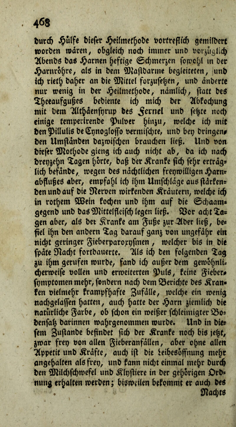 J?u(fe biefctr t)Of(tepfcf) 9em{^^ßrt iDorbcn waren ^ obgleidj nod) immer unD tMbenbö ba6 .^arnen heftige ©cbmerjen fowc^l m Der ^arnrcbre, alö in Dem StajlDarmc begleiteten, mnb icb rietb ba^er an Die 3Rifte( for^ufe^en, unb dnberte nur wenig in ber «^eilmetbobe, ndmlid;, ftatt bcö Xb^eaufgu^eö bebiente icb mich ber 2(bfocbung mit bcm ‘2((tbdenfi}rup be6 ^ernel unb fe^tc nod) einige temperirenbe ^ulrer welche ich mit ben^^illuliö beSpnogloflfo permifchte, unb bei; bringen# ben Umpdnben bajwifcben brauchen lie^. Unb non brefer !SJlotl;obe gieng ich auejb nicht ab, ba ich nach brepjehn 2ogen horte, ba^ ber Trante (Ich fe^r ertrage ' lieh befdnbc,, wegen beö ndchtlichen frepwiüigen ^arns objluheö aber, empfahl ich ih‘^ Umfchldge au6 (^drfens benunbauf bie SRerPen wirfenben Ärdutern, welche ich in rothent SKJein fochen unb ihm auf bie ©chaam* gegenb unb baö^Rittelfieifch legen lie^. S3cr ad)t 2o= gen aber, alö bet ^ranfe am 3uge 5ur3ber lie§, be« fiel ihn ben anbern ?ag barauf ganj pon ungefdhr eilt nicht geringer gieberparojcpfmen , welcher bis in bie fpdte älacht fortbauerte» 2(16 ich ben folgenben ?ag ju ihm gerufen würbe, fanb id) auper bem gewohnlu cherweife Pollen unb erweiterten 9)ulö, feine gieber# fpmptomen mehr, fonbern nach bem ©erichfe beö Äran» fen pielmehr frampfhafte Swf^He, weldhe ein wenig nachgelaffen hatten, auch ^atu ber »^arn ziemlich bie natürliche garbe, ob fchon ein weiter fd)leimigter So^ benfah barinnen wahrgenommen würbe» Unb in bie? fern S^ifianbc beftnbet (Ich ber Äranfe nod; biö jeht, jwar frep Pon allen gieberanfdilen, aber ohne allen 'Tippefit unb Ärdfte, auch i(f bie ieibeöoffnung mehr ongehalten alöfrep, unb fann nicht einmal mehr burch ben ?Kild;fchwefel unb i?lp(iiere in ber gehörigen Drb* nung erhalten werben; bieiiPiilen befommt er auch M . 0lad;tö