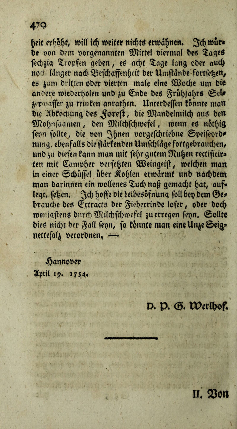 ^cit er^pjEif, wi(( weiter nic^tö cm)d|tie». 3d) wur» te pon öcm vorgenannten ^Kittel viermal bc6 5age^ fect^jig tropfen geben, eö acl;t 2agc long ober auc^ noct langer nach ^efcftaffen^cit ber Umj^dnbe fortfe|en, ee jum brieten ober vierten male eine SBoebe um bie on^ere micberbolen unb j^u Snbe beö '5*^wi)|al^rs @el^ jtTfoaflfer ju trinfen anratf^yen, Unterbejfen fonntc matt bie i^lbfcamng beö ^orefi, bie 9)JanbcImilcb auö bc« ®ol;n)üam€n, ben 9)?il(bfd}n)cfel, wenn e6 notl^ig fenn foüte^, bie von vorgefebriebne ©peifeorb^ nung, ebenfalls bie pdrfenben Umfd)ldg€ foftgebraueben/ imbj« biefen fann man mit fe^r gutem 3]u|en rectijtdr» ten mit Sampber verfe|ten SEBeingeijl^ welchen man in einer ©cbuffel über Äofplen ermdrmt unb ndebbem man barinnen ein molleneö ?ucb no^ gemacht ^at, auf» legtr feben, hoff« t^ie kibepofnunq follbepbem @e^ braurbe beö ©ptraetö ber gieberrinbe lofer^ ober boch ivenigfienp bHrd)3Tti(cbfd;ivcfel ju erregen fepn. Sollte bies nicht ber 5aÜ fepn, fo tpnnte man eineUnjeöei^^ nettefalj verorbnen^ ^ \ J^atinoöep ^ptil 19. 1754, D. p. <B. rPerl^of. II. 23Ctl