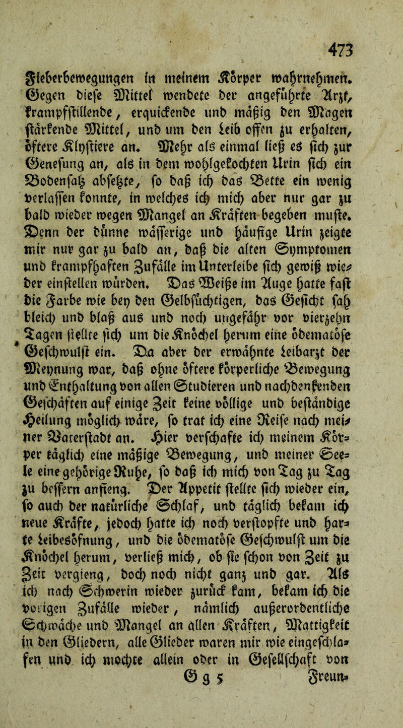 iti meinem Körper nxt^tme^men* ©egen bicfe Firrel menbetc bei* angcfufprte ‘Krjf, frampfjliüenbe, erquicfcnbe imb mäßig ben SRogctt f^drfcnbc SJlittei, unb iim ben Wb offm ju evf^ölten, hftm Äipfneve om £Ke^r af£) einmal ließ eö pd? jur ©enefung an, alö in bem tt)oblgefocb(en Urin ftcb ein S3obenfa^ abfe|te^ fo baß icb baö ?5etee ein wenig ijerlafien fonnte, in welcf)eö icb mich aber nur gar ju balb wieber wegen SRangel an .Srdfren begeben muj^e» ®enn ber bönne waßerige unb §dußge Urin geigte mir nur gar JU balö an, baß bie alten ©pmptouiett unb frampfl^aften imUntcrIcibe ß'd) gewiß wie^?? ber einßeüen würben* ®aö ®eiße im 2luge ßotte faft bie J^i^ bep ben ©elbfucbfigen, baö ©eßebt fa^ bleid) unb blaß auö unb noci) ungefaßt nor nierjeßn ^ 5agen fieüfe ficß um bieÄnocbel ßenim eine obematofe * @efcbwul|t ein* 35.a aber ber erwdßnte ieibarjC ber SDkpnung war, baß oßne öftere forperlid)e Q3ewegung unb €ntßaltung bon allen ©tubieren unb nad;benpenben ©efcßdften auf einige geit feine oollige unb beßdnbige Teilung moglid) wdre, fo traf id? eine Dieife naeß mei^ Her QJarerßabt an* ^ier bcrfcßafte id) meinem MoU per tdglid) eine mäßige Bewegung, unb meiner @ee= Je einegeßbrigeSKuße, fo baß id) mic& bon^ag ju ?ag JU beffern anßeng. ®er ^Jppetit ßellfc ßcb wieber ein, fo aud) ber naturlid)e @d)laf, unb tdglicb befam icßi neue Ärdfte, jebod) ßafte id) nod) berßopfte unb ßar=! te ieibeöofnung, unb bie obematofe @efd;wulß um bie Änod)e( ßerum, berließ mtcb, ob ße feßon bon 3^i^ JU bergieng, boeß nod) nießf ganj unb gar. 711^ id) naeß ©(twerin wieber jurfid fam, befam icß bie borigen Bufdüe wieber, ndmiieß außcrorbcntlicße ©d>wdd>eunb ^J^angel an allen ^rdften, ?Katfigfeic in ben ©liebem, alle ©lieber waren mir wie cingefdla^ fm unb icß moeßte allein ober in ©efeöfd;aft bott © g S Streun»