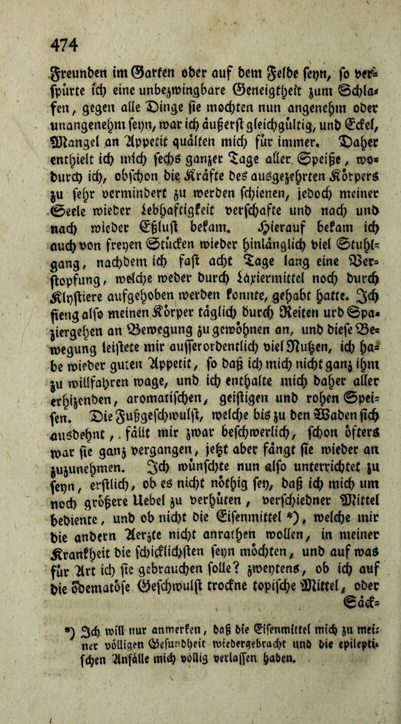 greunbctt tm ©affen ober auf bem 5«fbe fetjn, fo t>ei^ fpurtc i'd) eine unbezwingbare ©eneigfl^eft jum Sd^laif fen, gegen a((e ©Inge (le mod)ten nun angenehm ober unangcrtel)m fet)n, war icb du^erjl gieiebguitig, unb Scfel, giiangel an äpb^fif qudlfen mich für immer, 5)abcc enthielt icb uiid) fed)ö ganjec ?age aüer , wo» bureb id)/ obfebon bie .Srdffc beö auögeje^rten Äorperö. ju fei^r oerminberf ju werben febienen, jeboeb meiner ©eele wieber ieb^afctgfeif perfd^affe unb nach unb nach wieber ®§(ufi befam, hierauf befam icb ouebtJOn frepen @tu(fen wieber ^inldnglicb @(u^(=- gang, naebbem. leb fo(l aebf ?:agc lang eine 33er= flopfung, weld)e weber bureb idjeiermitfel noch bureb Älpjliere aufgehoben werben fennte, gehabt ^cb ftengalfo meinen Äorper fdg(id) burd; Oteifen urb©pa* jiergehen an Bewegung $u gewöhnen on, unb biefeSSc» wegung leillete mir auflferorbentlicb Pie( Stuben, icb h«*' be wieber guten 'JCppetif, fo ba^ id)micb ni^fganj ihm ju wiüfapren wage, unb id? enthalte mich baher aller erhijenben, aromatifeben, geifligen unb rohen @pei= fen* X)ie 5u§gefd)wult^, weld?e hiö ju ben ®aben ficb mwbehnt,. fdüt mir jmar befcbwerlicb, febon öfters war fie ganj pergangen, je|t aber fangt (te wieber att jujunehmen. 3cb wunfd)te nun «Ifo unferriebteC ju fcpn, evpid), ob eö niebt nofhig fep, ba§ icb mich um nod) größere Uebcl ju Perhuten , Perfd)iebner Mittel bebientc, unb ob niebt Oie Sifenmittel ♦), welche mir bie anbern 'Herste nid)t anraihf» wollen, in meiner Äranfh^lt fd)Wlid>fien fepn mod)tcn, unb auf waS für ^rt id) fit gebrauchen foUc? jweptenö, ob icb auf bie obematofe ©efcbwul(l troefne topifebe 3Kirte(, ober *) Sd) wiU nur anmerfen, bng bie ^ifenmittel mich Ju meu ner voUicien Ö5efunb()eit wicber(jebrad>t unö bie epileptb fchen ^nfdlle mi^ »Ptlig oerlaffen haben* I