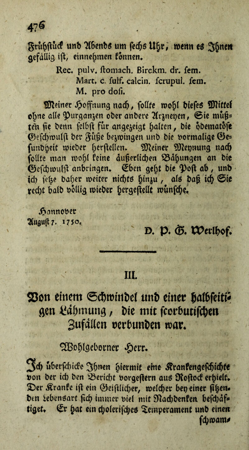 47® grii^i^ucf unb 7(6ßnb5 um fccf;$ U^r, wert« Seiten gefällig ij^, einnelpmen f&nnen^ Rec, pulv« flomach. Birckm. dr* fern. Mart» c. fulf. calcin. ferupui. fern, M» pro dofi. SReirtöt jpoffrtimg nach/ foöfe mo^l biefeö 3)Jir(e( ol^tie alle ^urganjen ober aubere 2(rjnei?ert, @ie mu§= ten fic benn fclbf^ für angc^eigt galten, bie pbematolt ©efd)n)u((l ber gu^e bejtpingen unb bie uormaligc ©c= funbgeic mieber f^crflellett* 3)^einer SKeijnung nach folltc man mo^l feine au§erlid)eti SSd^ungen an bie ©efcfemutjl anbringem Sben gel^t bie ab , unb • id) fe^e baber weiter niebtö bin^u , alö ba^ @ie ¥ed)t halb bollig mieber b^rgejletlt munfebe^ ^»annober 2(ttgu(t7. 1750^ D» p. (35^ XVnlkof. III. 25on einem ©^roinbcl unt) einet ^ai^feitii öcn i‘ai)mung, i>ie mit fcorbutifc^en Sufailcn nerbunben »at. '^Bobiflcbßrnei; ^err. 3cf) ut>crfcl)i(fe S^ncti hiermit eine Äranfengefcbitb« bon ber id) ben ^-25erid)t borgejiern auö Üiojioc! erbielfv S)er Äranfc ift ein ©eifllicber, welcher bei) einer (i|cn- btn iebenöarf ficb immer btel mit 5Rad)benfen befebdf» liget» Qx hat ein cholerifche$ Temperament unb einen febwam#