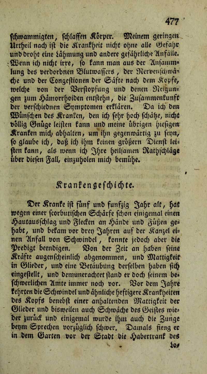 fc^faffen SKcincm ö^rln^m llvt^€il nad) i)l t>ie Äranf^eit nid)t o^ne öüc ^efai)c unDbrof^t eine id^mung unb anberc gefd^rdcpeTlnfalie. rSEBcnn id? nic^t irre, fo fann mon ou6 ber Ttnfamm« (ung beö berborbnen Siuttüa|Jcrö , bet 9terbcnfü)ir)d- (^e unb ber Songeflionen ber @dfte na(^ bem itbpfe, tbeldje bon ber SSerjlopfung unb benen 9iclgun= gen jum ^dmorr^oiben entfte^n/ bie ber bcrfcbiebnen ©pmptomen erfldren, £)a id) ben ®{mfd;en be^ ^ranfen, ben ic^ [ef^r ^oeb fd^d^e, nicht boütg @nüge leiften fann unb meine übrigen i)iefigeri Äranfen mid; obbalcen, um if^n gegenmdrtig ju fepn, fo glaube id), bo^ id) i^m feinen großem SXenjl: lei? pen fann, al^ menn icb beilfamen SKat^febidge über biefen §aü, ein^ubolen mid; bemühe* ^i;anfensefc5)id&te. ®er .Kranfe ip fünf unb fünfzig ^a^r aff; ^at toegen einer fcorbutifeben @d)drfc fd)on einigemal einen i^aufauöfcblag unb glecfen an ^dnbe unb 9^’ babf, unb befam bor bret) ^i^^^ren auf ber ^anjel ei= rten Tlnfaü bon ©d;n)inbel, fonnfe jebod) aber bic 5)rebigt beenbigen« SSon ber geif an fpaben feine Ärdftc augenfcbeinlid) abgenommen, unb ®atcigfeir in ©liebet; unb eine 93etdubUng berfelben haben ficb eingepellf; unb bemuneraebtet panb erboeb feinem be» fcbmerlicben Timte immer nod) bor. S3or bem 2iahre fehrten bie ©ebtbinbef unb dhnlicbe heftigere Äronfhelfen beö Äopfö benebp einer anhaUenben SHatdgfeic ber ©lieber unb bismeifen aueb @d)tbdcbr be$ ©eipeö mies ber juruef Unb einigeiudl mürbe ihm Und) Die bepm @pred}en borjuglicb fd)mei% ©arnalö peng er in bem ©arten bor ber ©tabt bie .^labertvanf be^