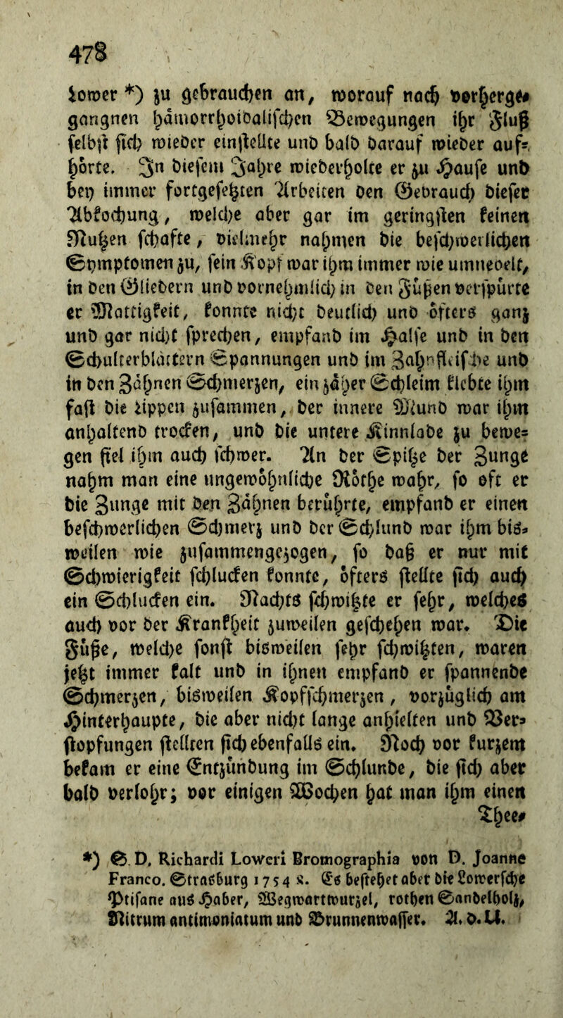 ioTOcr *) ju gebrauchen an, worauf nach t)orherg^# gangnen hdmorrhoiöalifchcn 23ewegungen i^r 5luß felbft fich ruieöcr einllcÜte unö halb barauf mieOer aufs, horte. 3n biefeui '^a{)ve roieberholtc er ju ^aufe unl> bet) immer fortgefehten ^irbeicen oen ©eoraueb biefee Tlbfocbung, n)elci)e aber gar im gcring)lcn feinen fRu^en febafte, uidmeh*^ nahmen bie befci;ioeiiicben ©t}mptomen ^u, fein Äopt war ihm immer n>ic umueoeir, in ben ©Hebern unb borne[)mlici; in ben Supenbcrfpurtc er 'üKattigfeit, fonntc nid}c beuclici) unö öftere gonj unb gar nid)t fprechen, empfanb im «^alfe unb in ben ©cbuiterbUutern Spannungen unb im in ben Sahnen Schmerlen, ein ^diper Schleim flcbte il^m faft bie Rippen 5ufammen, ber innere Ü)iunö mar ihm anhaitenb troefen, unb bie untere itinniabe ju beme* gen fiel ihm auch febmer. ?(n ber Spi^e ber SnngO nahm man eine ungemohnHche Diothe mahr^ fo oft er bie S^mge mit ben Sahnen berührte, empfanb er einen befchmerlicben Sdjmerj unb bcrSchiunb mar ihm biö^ weilen wie jufammengc^ogen, fo bQ§ er nur mit @d)wierigfeit fchlucfen fonntc, ofterö fieütc fld) auch ein @d)lucfen ein. S^achtö fehmi|te er fehr, weicheö aud) bor ber Äranfheit 5umeilen gefchehen wor. 'Cie Süße, weld)e fonjl bißmeifen fehr fd}wirten, waren jeht immer falt unb in ihnen empfanb er fpannenbe Schmerien, biömeiien Äopffchmerjen , uorjuglich am ^interhoupte, bie aber nid?t lange anhielten unb SSer» fiopfungen (bellten ßchebenfaüß ein. S'loch oor furjent befam er eine ©nfjunbung im ©chlimbe, bie ßd) aber balb bericht; bor einigen SGochen h^^f man ihm einen ♦) D. Richard! Lowcrl Bromographia bon D. Joanne Franco. Stra^^urg 17 s 4 s* heftetet aber bie Cotrerfebe ^tifane auß.^aber, ^Segwarttrurjel, rotben 0anbelt)ol|, S^ittum ancimoniatum unb S^runmntbaffer* Z* b. U.