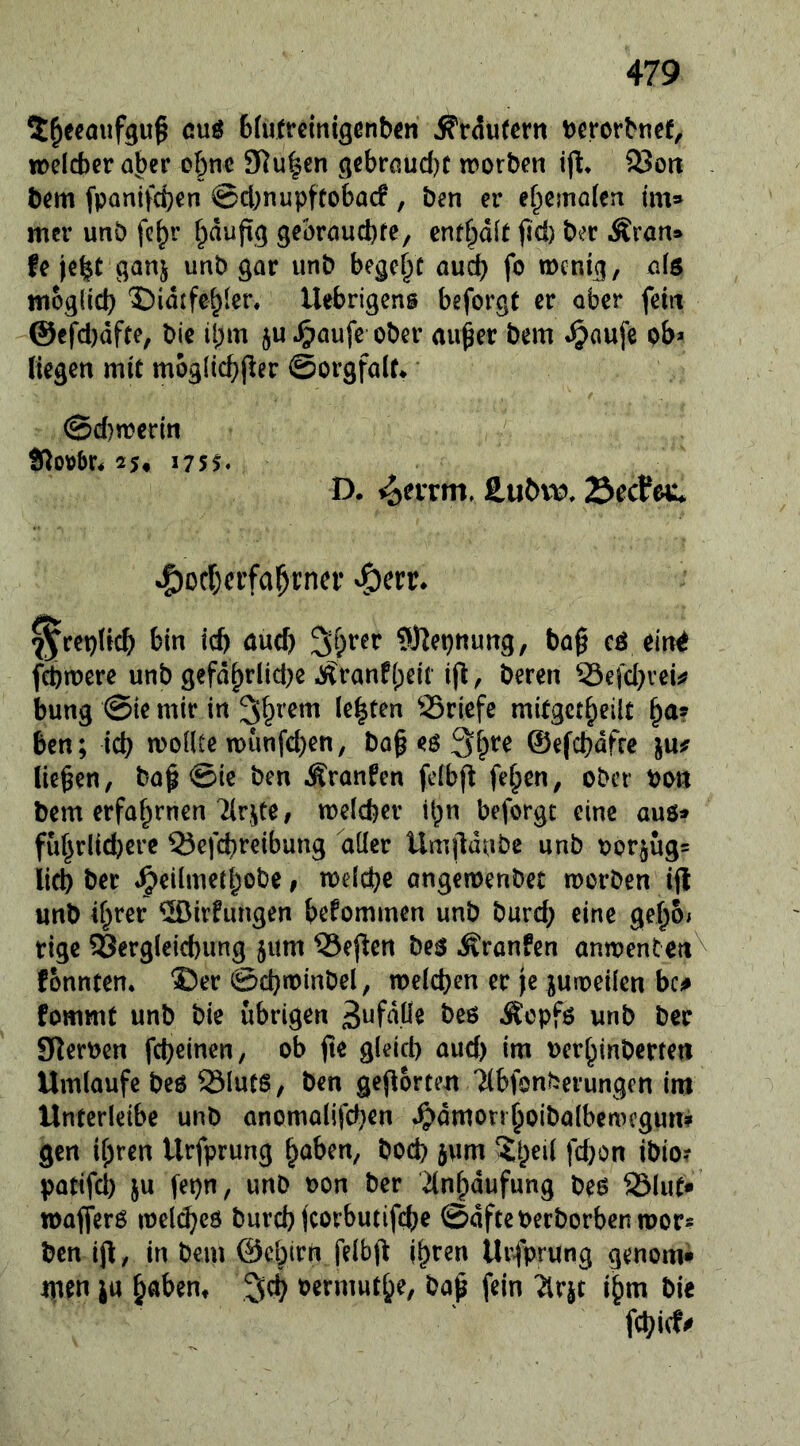 5^ecaiifguf cuö Bfutreinigenben ^rdufcm Dcrorbnef^ treicber aber ebne 3Ru|en ^qebraud)! trorben ijl* 93ort bem fpanifd}en @cbnupftobacf, ben er ebcmalcti im» mer unö fe^r gebraud)fe, entt)äit fid) ber Äran» fe je^t ganj unb gar unb begehe auch fo tDcnicj, als nioglid) ‘Didtfebier. llebrigcns beforgt er ober feilt @cfd)dfte, bie tbm ju^aufe ober aii^er bem ^aufe ob* liegen mit moglicbper ©orgfalt* * ©d)mcrin 25« J75^ D. i^eiTm, ^Dcbcrfa^tner ^^err* ^repUeb bin id) and) ^J^epnung, ba0 cö ein^ febmere unb gefd^rlid^e J^ranf{)eit i(l, beren 33efd}vei^ bung @ie mir in 3b^em lebten SSriefe mitgctbeilt ben; icb moüte n>vmfd)en, ba§ eö ^fpre ©efebdfre lUf liefen, ba§ @ie ben Äranfen fefbj^ f<?bcn, ober bon bem erfaf^rnen Tirjce, mclcfeer it^n beforgt eine aus» füf}rlid)cre Q5cfd)reibung aüer Umjldnbe unb bor§ug= lid) ber Jg)eilmeJbobe, meidje angeroenbet morben iflt unb if^rer ®irhmgen befommen unb bureb eine geboi rige Vergleichung jum ?3ej^cn be$ Äranfen anmenten^ fonnten. ®er @d)tt)mbel, melcben er je juioeilen bc^ fommt unb bie übrigen Äopfö unb ber Sterben febeinen, ob fte gleich aud) im uerhinberten Umlaufebeö Sluts, ben gejlorten 7(bfönberungen im Unterleibe unb anomalifchen J^dmonboibalbemcgun? gen ihren Urfprung hoben, hoch jum ^iheil fd}on ibio? pattfd) ju fepn, unb oon ber dnlpdufung beö 93lut* toafferö melcheö burch fcorbutifche ©dfteberborbenmor* ben ifl, in bem ©chirn felbft j^^en Urfprung genom» men JU h«bent oermuthe, ba^ fein 2lrjt i^m bie