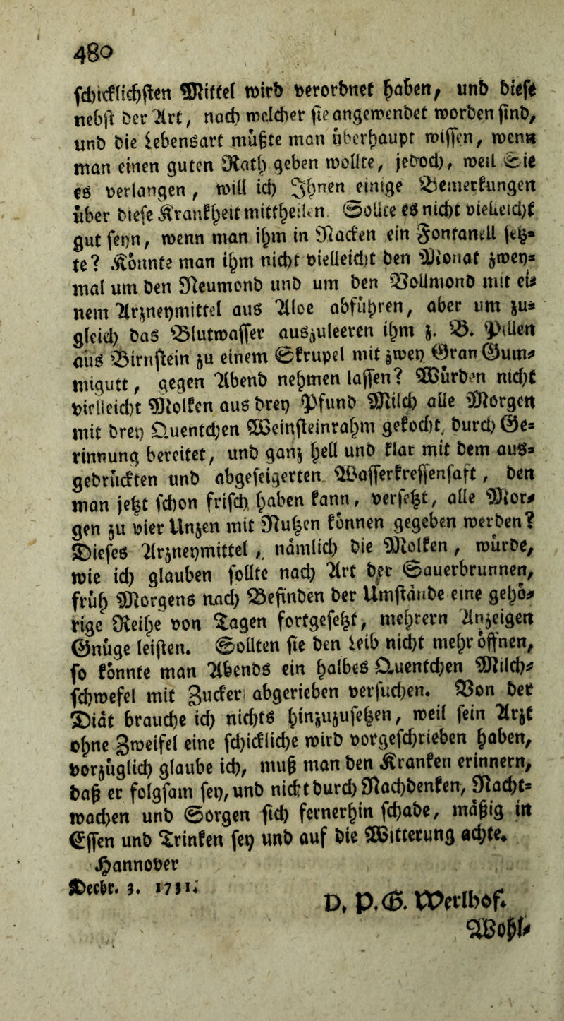 fd)icffic^p<n ?Kif(c( wirb »«orbncf ^aUn, unb bi<f« mbtl ^elr .Irt, nadi mcldjcr fte angcmtnb«t worben jinb, «nb bie lebenoart mu§te man überhaupt Tt>tjii:n, wen« man einen guten 3iat{) geben rooüte, jePod), weil eie «g oerlangen, rotli ict) 5i)ncn einige ÜJeaierfnngcn über bicfe Äranffpcitmitt^eilin ©olicc tS niebt oieUetd)f gut fepn, wenn man i^m in Sßaefen ein ^ontanell jeg» te? konnte man i^m nicht eieüeidjt ben ’llioiiot jn)ep= mal um ben Sßcumcnb unb um ben 'SoUmonb mit ei« mm Hr^nepmittel aus '2llce abführen, aber um ju» gleich baS -Slutwaffcc auSjuleeren i^m j. 55. f*iUen oüs 'Sirnjlein ju einem 0trupel mit jroep öranQum^ migutt, gegen menb nehmen laffen? Würben md)t piflleicbt «leiten aus brep ^>funb «lilch aUe äRorgett mit brep öuentdjen SBeinfleinrahm gefodit, burd^ @e= rinnung bereitet, unb ganj und flar mit bem aus» gebrüctten unb abgefeigerten ÜOafierfreffenfaft, ben man je^t (cbon frifd) haben fann, »er|e|t, alle ®{cr# gen ju »ierllnjen mit 3luhen tonnen gegeben werben? SJiefeS ^rsnepmittelnämlich bie «lolfen, würbe, wie id) glauben foüte nach 'Mrt ber ©auerbrunnen, früh «Borgens nach Seftnben ber Umjläube eine gehö# rige Oieihe »on ^agen fortgefeht, mehrern 'ilnjeigeti ©nüge leijien. ©oUten fte ben ieib nid)t mehr offnen, fo tonnte man 'Mbenbs ein h<»lb«b Cluentd}en «Jilch# fdjwefel mit Suefer. abgerieben perfudjen. 23on beP ©idt brauche id) nichts ohne Sweifel eine fchicfliche wirb »orgefd}rieben hoben, »orjüglich glaube ich, muff man ben .tränten erinnern, baff er foigfam fcp,unb nichtburch SRochbenfen, placht» wachen unb ©orgen ftd) fernerhin feffobe, mäffig iit €jfen unb Printen fep unb ouf bie «Sitterung achte. .^annober iDec^r.i7}ti D. P.^. tPevIbdf»