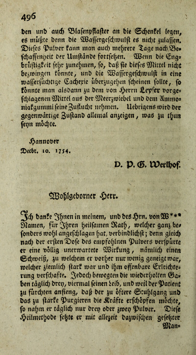 t>cn unb ’ aucf) SlafenpjTaft^r an bie ©c^enfel U^tn, eö mu§tß benn bic ^aflcrgefd)n)u(ji cö nid}t ^ulaftew* ®kfcö ^ult>cr farm man ouci) mehrere *5age nad)^i3eo fcbaffenpeif Der Umj^dnbc fortfe^m. 5Benn bie ^ngs brufftgfn't junc^inen, fc, bagpe biefcö Mittel nid}t bcjimmgen formte, unb Die SBajjfergefcbwulfi in eine n)ajyei:fiid)tige (Ead}e^ic uber^iigef^en fc^einen follte, fo fonnte man alöDann §u bem oon ^errn £eyfDi’ Dorgc= fd^lagenen^S^itfeiauö ber 931eer5miebei unb Dem Hmmo« niafgummi feine3wfiud)t nehmen. Uebriqenö mirb bec gegeniDdrtige oüemal anjeigen, waö }u tf;im fei;n mochte. i^annober JDec&tt IO. 1754. a a <B. Wctihof. ^o^lgcborncE «öerr. banfe 5&nen in meinem, unbbeö.^rn. bonSEG'*'** Siamen, fur^hren h^üfömen Kat^, melr^^er ganj be^ fonberö n)o{)I angefcblogcn ^at, Derbinblicbfi; Denn gicid) nad} Der crjfen X)ofe beö empfohinen ^^uloerö oerfpurte et eine ^oüig unermartece ®irfurtg, ndmüd) einen @d}n)ei^, ju meicbem er borf;er nurmenig geneigt mar, welcher jiemlid) (farf mar unb i^m offenbare Srlcicbfes vung oerfd^afte» ^ebod) bemegten Die miebcrholten @a» ben tdglid? brep, bicrmal feinen ieib, unb meil ber $)afienf ju furd;ten onpeng, bo^ ber ju öftere ©tuhlgang unb baö ju ffarfe purgieren bie Ärdfte erfd)opfen mod)te^ fo nahm er täglich nur brep ober jmep ^uloer» 3)iefc ^cilmethobe fe^te er mit adejeit bajmifchen gefe|ter 93lana