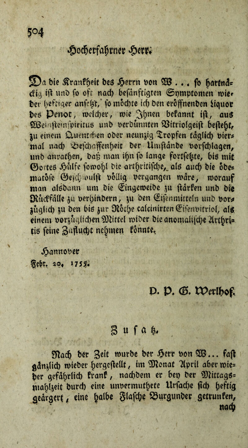 5^4 © a bie Äranf^eit bßö Dott $8 . ♦, fo <fig ift unb fo öfc nad) befdnftigten @i)mptx)men wier ber bcFnger anfc^t/ fo mochte id) Den eroffnenDen Ucjuor bcö Penot, n)dd)ei*, vok 2i^nen bcfonnt a\i$ SÖ3einfte»nfpiritu6 unD oerDunnten 93ttitolgeift bejle^t^ ju einem D^uentd^cn ober neunzig tropfen täglich Picr^ mal nach ’^efebaffenbeit Der UmftdnDe borfd)lagen, unD anrotben, Da^ man i^n fo lange fortfebte, biö mit ©orteO t&filfe fomobl Die ortbritifd}e,^ alö auch Die obes matofe @e|cl; i)ultl boütg pergangen mdre, morauf man alöbarm um Die ^ingeiueibe ftdrfen unb Die Kucffdöe if'ü perl)inbern, Den IJifenmirteln unb por^» juglid) ju Den biö jur Dioeb«? cafeinirten ^ifeni'itriol, alöl einem Pori^fu]lichen9Kifte( miber Die anomalifche ävtbn= tis feine 3‘iflud)^ nehmen fonnte^ ^annoPer , 20, i755f* ' P. P. (B. Wetlh^f. B « f« Slach btr mürbe Der ^err pon ® . fa(l gänzlich mieber hergefleüt, im ®lonat Tlpril aber mic- her gefährlich franf, nachbem er bei) Der ®tittagö= iuah4eit burd) eine unpermufhete Urfad)e ftd) h^ftlS aedrgnii eine hc»lf^e glafche SSurgunber getrunfen.