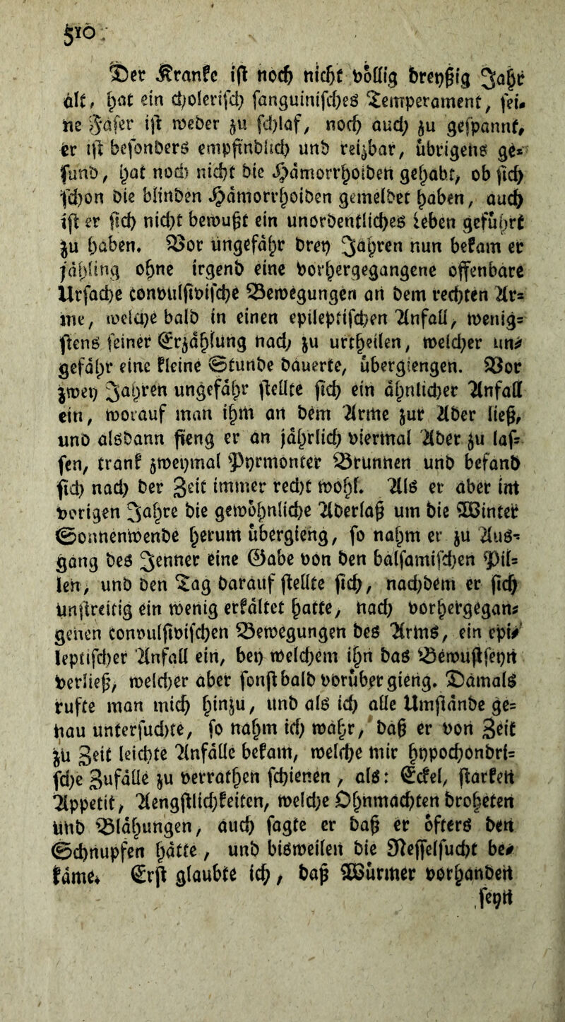 §ltö. tDcr ^ranfc noc^ nlc^f boffig bret)§lg ölt. pot d;oienfci) fanguinifd)eö Temperament, feu tie ijl meber §« fd)laf, noch aud; ju gefponnf, ier ntbefonberö empfinblid^ imb reizbar, übrigene ge* funb, i^Qt nod) nidjt bie ^dmorrbotben gef^abf^ ob jicb fd)on bie blinben »^dniorr^oibcn gcmelbet ^aben, auch ift er ftd) nid}t bcmugt ein unörbentlid)eg leben gcfuijrt |u haben* 95or ungefähr brep befam er jdhling ohne irgenb eine borhergegangene offenbare Urfaefce eonbiiljtoifcbe Semegungen an bem rechten ^Ir* me, loela^e halb in einen epileptifcpen Ttnfaü^ toenlg- ffenö feiner (Jr^dhtung nad; ju urth^d^«/ tt)e(d;er un^ gefdlpr eine Heine 0turtbe bauerte, ubergiengen. 93or jtoep fahren ungefähr ffeüte ffch ein dhnlid)er TCnfaff ein, morauf man ihrti an bem 2(rme jur 2(ber lie^, unD alöbann ffeng er an jährlich biermal Äber ju (af- fen, tranf jmepmal 5^prmonter lörunnen unb befanb fid) nad) ber '^dt immer red)t mohf. TKö et aber im Vorigen gemohnliche 7(berla§ um bie ^inteb ©onnentoenbe h^rum ubergieng, fo nahm er ju 2luö- gong beö ^^nner eine ©abe von ben balfamifchen len, unb Den Tag Darauf ffeüte (ich, nad^bem er (Ich iindreitig ein toenig erfdltct hatte, nach borhergegan^ genen conoulfibifchcn Semegungen beö 'Jtrmö, ein epi/ leptifd)er Tlnfaü ein, bep melchHn ihn baö ^-öerbu(lfeprt Verlief, tbeld)er aber fon(^balbbOrubergieng. £)äma(^ rufte man mich Umfldnbe ge= bau unterfud)te, fo nahm id; mahr, bah ^r bort S^'t jü Seit leichte ?lnfdlle befam, melche mir hPPOchonbrU fd)c Snfdüe ju berrathen fchienen , alö: £cfel, (larfert Tippetit, Tlertgj^lid;feitcn, tt)eld;e Ohnmächten brohetert unb 33ldhimgen, äud) fagte er bah &ft^rö ben Schnupfen hatte, unb biötbeileit bie Sieffelfucht be# tarne* £rff glaubte ich / SBurmer borhnnbert