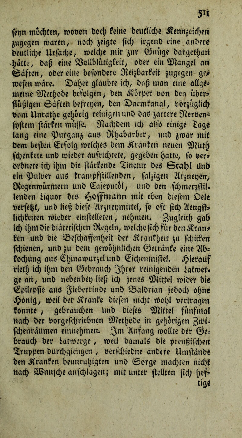 fct)n mochten, rooijon öoct) feine teurticf)e Äennjeic^ctt 5U9egen waren, noc^ jeigte jid; irgent) eine anbere beutlid)e Urfad)e, wel^e mir 5ur ©nuge borgef^art A)kU, ba^ eine 5Öoüblutigfel^, ober ein SKangei art 0dften, ober eine befonbere Keijbarfeit jugegen ge<j wefen wäre. 3Da§er glaubte ic^, bc^ man eine aüg^= meine 5)Zet^obe befolgen, ben iSorper non ben über» flüßigen ödfteii befreien, ben 2)armfanal, böri^uglid^ bom Unrat^e gel^orig reinigen unb bao jartcre 3Rerben= fpjltem pdrfen muffe. 9lad)bem id) aifo einige tage lang eine 9^urgan$ aüö SK^abdrber; unb jwor mit bem bejlert Erfolg welches bem Ä'rdnfen neuen ÜRüt^ fd;entete unb wieber aufric^rete, gegeben ^attc, fo oer» brbnete id) i^m bie ftdrfenbe ^inctur beö ©ta^l unö ein 5)uloet auö frampfpiüenben, faltigen Mrjnepen, fRegenwürmern imb Sajeputol; unb ben fdjmerjfliU lenben iiguor beo ^offmanti mit eben biefem Oele bcrfe|t, unb lie^ biefe ^irjnepmittel, fo oft (teb 2leng||!» lid}feiten wieber einfleüeten, nehmen, ßngleicb gab icb ibmbiebidtetifd}cn Diegeln, welche jicb für ben ^ran^ fen unb bie Sefd^dtfenbeil ber Jt>arifl)eit ju febiefert fd)ienen, unb ju bem gewopnlicben ©errdnfe dne Uh- bd)ung au^ £binawur5elunb SidKnmiJlel. .^ieraUf rietb id) ihm ben ©ebraud) reinigenben latwet?- ge an, unb nebenbei} lie^ id) feneiS SRittel wiber bie €pilepjie auß Salbrian jebod) o^ne ^^onig; weil ber Ä'ranfe biefen nid)t tOol)l oertragen fonnte ; gebraud}en unb biefeß 9RUcel fünfmal nach ber borgefd)riebnen 9}?etl)obe in gehörigen 3mi- fd)enrdumen einnehmem ^m 2inföng wollte ber ©e* brauch ber lafwerge, weil bamalß bie preu^ifd)en Gruppen burchgiengen , oerfd)iebne anbere llmfidnbe ben Äranfen beunruhigten unb Sorge machten nid}t nach ®nnid;eanfd)lagen; mitunter pellten pch he^ tiS^