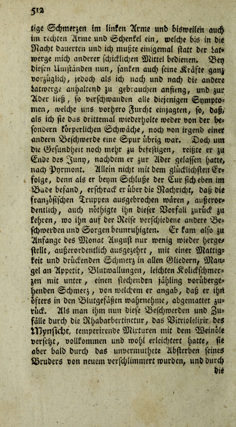 iigc ©c^m^rjcrt tm (infett ?{rme unb biöweKeh ouc& tm ced)ten 2lrme unb ®cl>enfel ein, tpefdje biö in bie 91ad)C bauerten unb id) mugte einigemol (iatt ber iaf» jfuerge mid) anbercr fcbid(id;en 2)2tctel bebienen. S5et) biefen UmjMnbcn nun, fanfen oudt feine ^väfu gonj boröüglid;, jebod) alö id) nad; unb nad? bie anbere iatruerge ani^altenb jii gebraud)en anfteng, unb juc '2iber lieg, fo t>erfd)tpauben alle biejenigen ©i)ttipto- men, a>eld;e unö uorb^ro 8urd)t einjagteit, fo, bag^ öle id) fie baö brittemal n?ieberl)oke meber bon bei* b«* fonoern fürperlid)en 0d)n>dd)C, nod) non irgenb einet önbern S5efd)tberbe eine ©pur übrig a>ar* ‘£)od) um bte 0efunbj)eit nod) mebr be|-eftigen, rcigte er ju ©nbebee^wnp, naebbem er jur Tiber ge(a|fert baCte> nad) ^Pprmont* Tiüein nid)C mit bem glucflicbj^en Sr® folge, benrt oi^ er bepm ©cbliige ber Sur ftcb eben im Säaoebefanb, erfd)rö(f er über bie 9Tod)nd)ty bag bie fran^ofifeben Gruppen au6gebrod)en mdren, ougeror» bentUd), aud) notbigte il)n biefer 23orfoli |urucf ju febren, mo ign auf ber Oieife berfd;iebenc anbere 'T3e= febmerben unb ©orgen beunrubigten. €r fam alfo ju Tinfange beö ®ionat Tluguft nur tuenig mieber getrge^ flcdt, augcrorbentlicb öuögc^ebrf / mit einer 23Tattjg= feit unb brudenben ©d)nieri in allen ©liebem; üKaru; gcl on Tippetit, SSIutmaüungcn, leichten Ä'olicffd)mer= jen mit unter, einen fted;enben jabling borüberge= benben ©cbmerj, bon melcbem er angab, bag er ibit öftere in ben ^liitgcfdgen mabrnebme, abgemattet 5U= tuef. Tilö man ibm nun biefe Sefd)n)crben unb 3«= falle burd) bie Oibabarbertinctur, baö 23itrioleh>ir beö ITJynftcfet, temperirenbe ^Wd'turen mit bem 5Beinole berfebt/ boUfommen unb loobl erleichtert batte / ober halb burd) böö utmermutbete Tibperben feined SBruberö bon neuem pcvfcblimmert mürben; unb burch