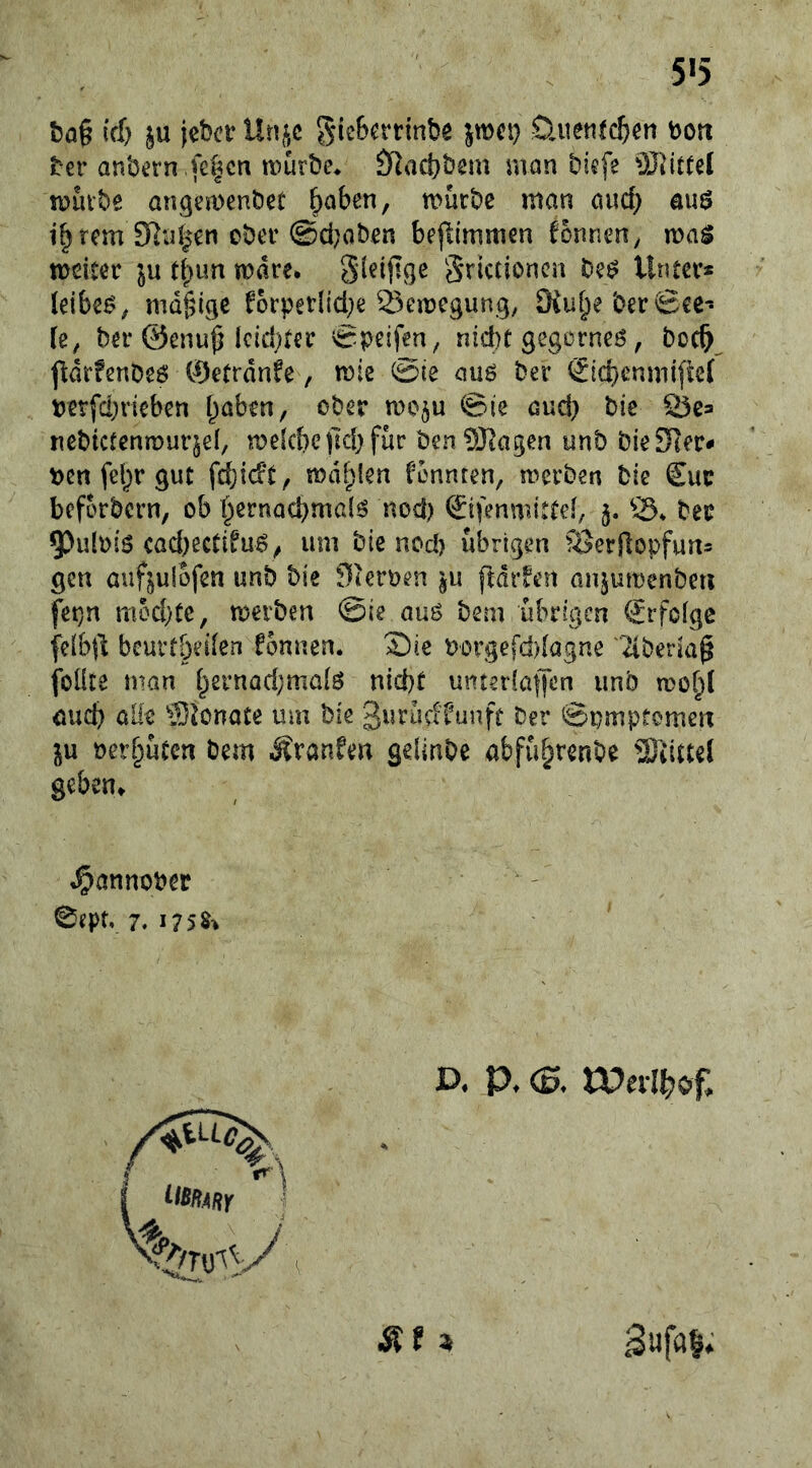 5«5 t5a§ tcf) ju iebcr Unf,c gieBn’tinbe jwet) öuenlc&en tooit ber anbern fe^cn mürbe* Ö^Jadjbcm man biefe mürbe angemenöet haben, mürbe man and; au^ ihrem Sßnhen ober @d;aben bejlimmen Tonnen, voa$ meiter ju rbun mare* Srictioncn bei^ Unter* leibet, madige f*orper(id;e 23emegung, SKuheberSee- fe, ber ©enu^ Icid)ter Steifen, nid}t gegorneö, boch ftdrfenbeö ©etrdnfe, mie @ie auö ber Sicbenmi{te( uerfd^riebcn haben, ober moju @ie aud} bic Öe* nebtcfenmurgel, me(cbe)ld)fur benSJtagen unb bieSHer- ben fel)r gut fcbicft, mahlen fonnten, mcrben bie £uc bcforbcrn, ob hernochmalö nod) Sifenmittel, S3* ber 5)ulb(6 cad)ectifu^, um bie nod) übrigen föerflopfun= gen auf^ulofen unb bie Sieroen gu ftdr^en anjumenbeti fet}n mod}tc, merben @ie auö bem übrigen Erfolge felbjl: bcurtbeilen formen. 2)ie r)orgefd)lagne '2iberia^ foüte man h^rnad^malö nid)f unterfaffen unb mohC auch alle Slonate um bie 3urücf'funft ber ©pmptemen ju oerhüten bem MxanUn gelinbe abführenbe 23'dttel geben» «^annooer ^ept, 7. J75S> D. P» (S. rPevl^of. Suföl* Sit i