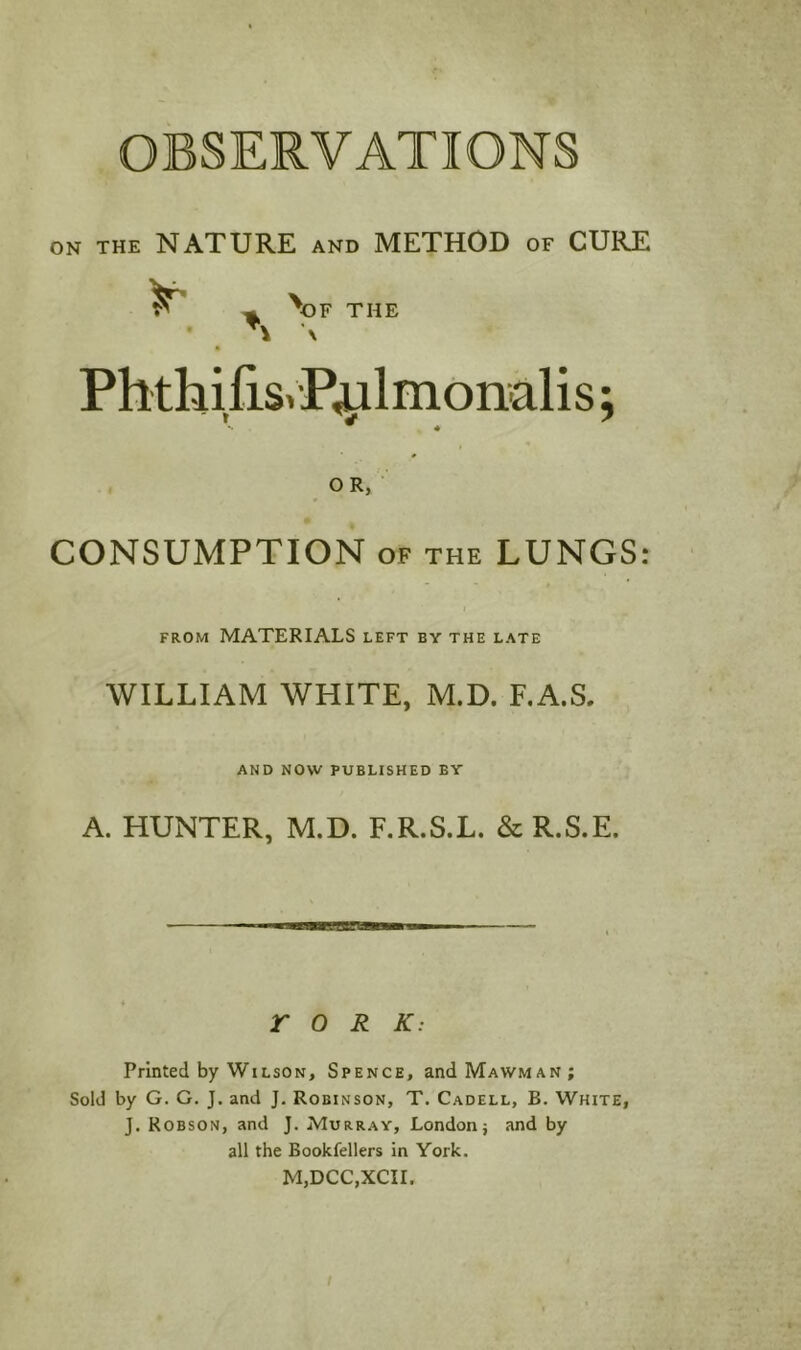 OBSERVATIONS ON THE NATURE AND METHOD of CURE ^ ^ \)F THE PhthifiSiP^lmonalis; OR, CONSUMPTION OF the LUNGS: FROM MATERIALS left ev the late WILLIAM WHITE, M.D. F.A.S, AND NOW PUBLISHED BY A. HUNTER, M.D. F.R.S.L. & R.S.E. EBBBTC r 0 R K: Printed by Wilson, Spence, andMAWMAN; Sold by G. G. J. and J. Robinson, T. Cadell, B. White, J. Robson, and J. Murray, London; and by all the Bookfellers in York. M,DCC,XCII.