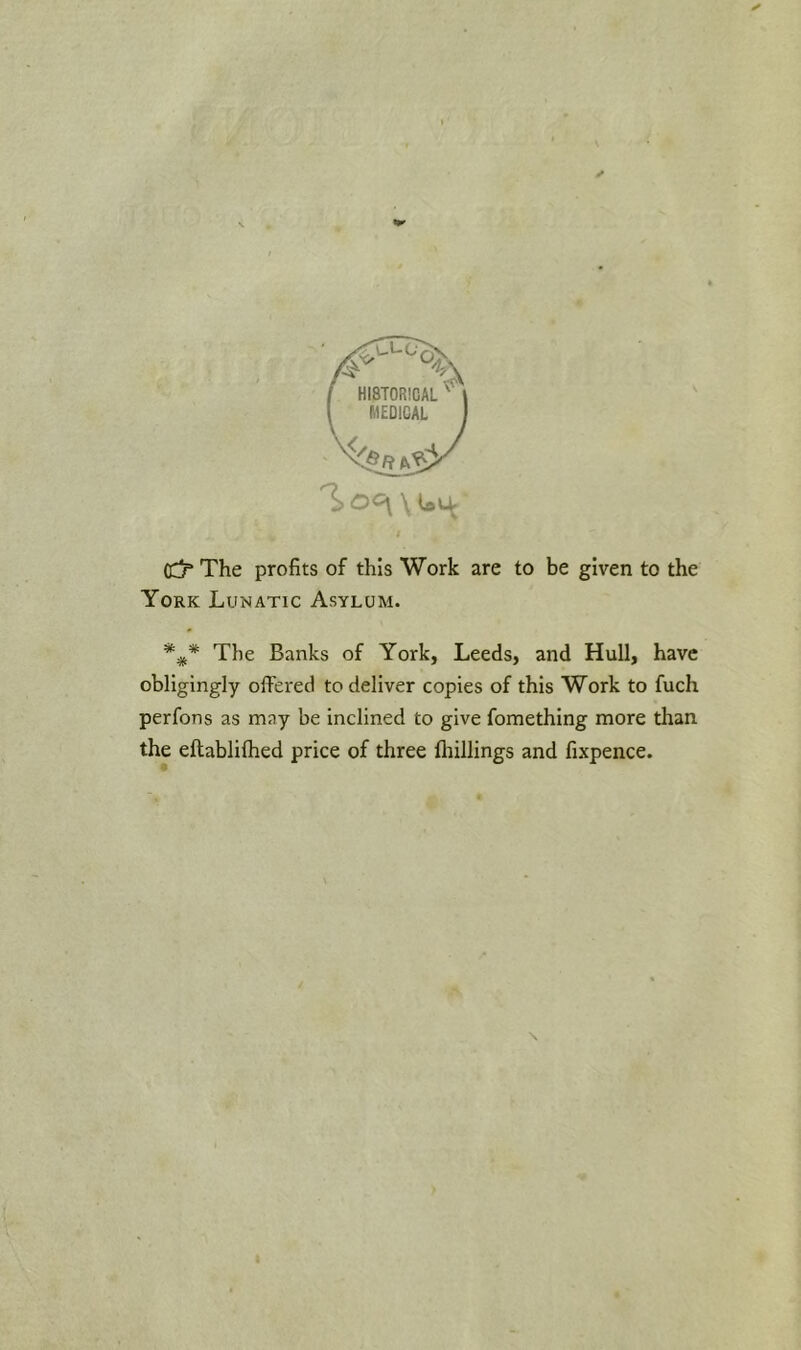 MEDICAL ^0<5\\U4: (C5* The profits of this Work are to be given to the York Lunatic Asylum. The Banks of York, Leeds, and Hull, have obligingly offered to deliver copies of this Work to fuch perfons as may be inclined to give fomething more than the eftablifhed price of three fhillings and fixpence.