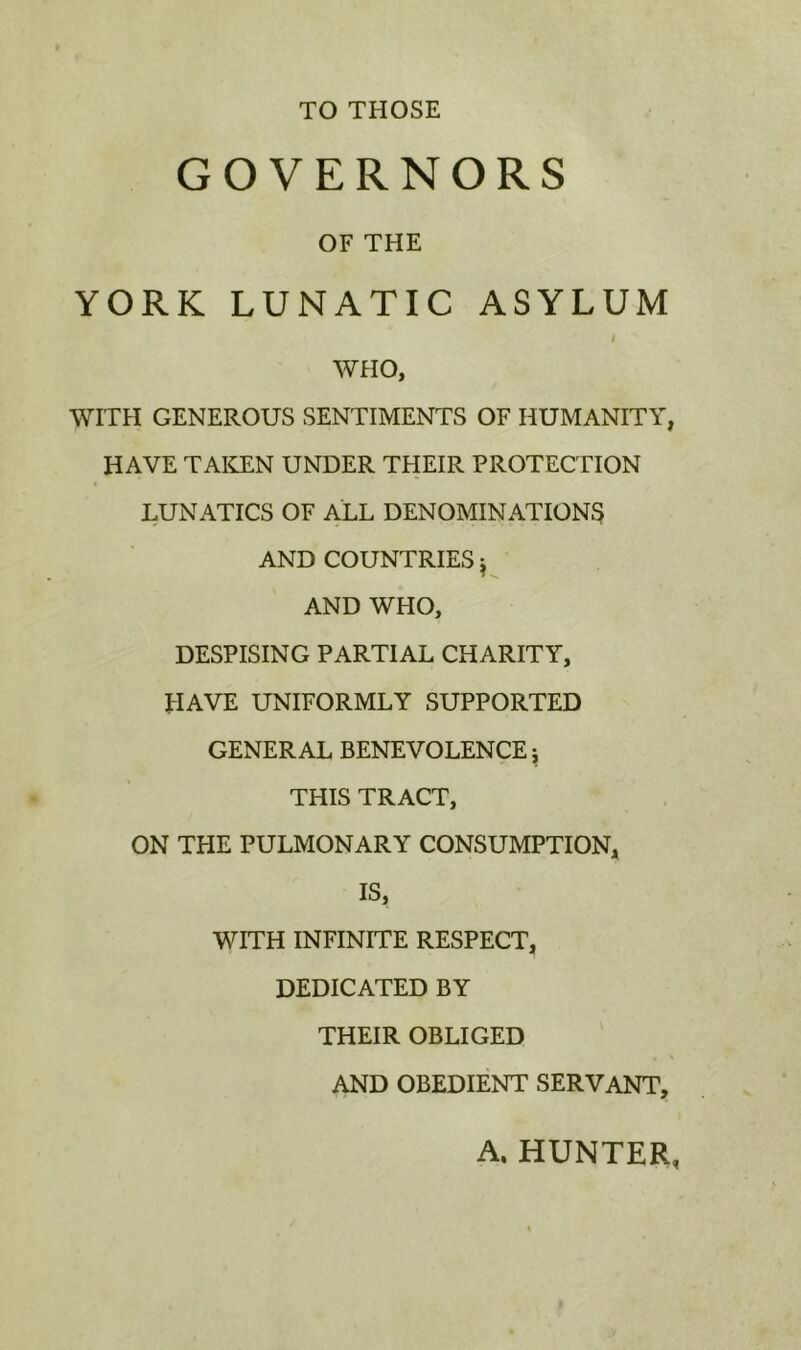 TO THOSE GOVERNORS OF THE YORK LUNATIC ASYLUM I WHO, WITH GENEROUS SENTIMENTS OF HUMANITY, HAVE TAKEN UNDER THEIR PROTECTION LUNATICS OF ALL DENOMINATIONS AND COUNTRIES ^ AND WHO, DESPISING PARTIAL CHARITY, HAVE UNIFORMLY SUPPORTED GENERAL BENEVOLENCE j THIS TRACT, ON THE PULMONARY CONSUMPTION, IS, WITH INFINITE RESPECT, DEDICATED BY THEIR OBLIGED AND OBEDIENT SERVANT, A. HUNTER,