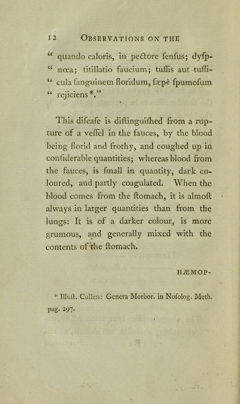 “ quando caloris, in pefhore fenfus; dyfp- “ noea; titlllatio faiicium; tiiflis aut tiiffi- “ cula fanguinem floridum, fxpe fpumofum ‘ rejiciens^. This difeafe is diftinguifhed from a rup- ture of a veflel in the fauces, by the blood being florid and frothy, and coughed up in confiderable quantities; whereas blood from the fauces, is fmall in quantity, dark co- loured, and partly coagulated. When the blood comes from the ftomach, it is almofl; always in larger quantities than from the lungs: It is of a darker colour, is more grumous, and generally mixed with the contents of the ftomach. HASMOP- * Illull. Cullen: Genera Morbor. in Nofolog. Meth. pag. 297.