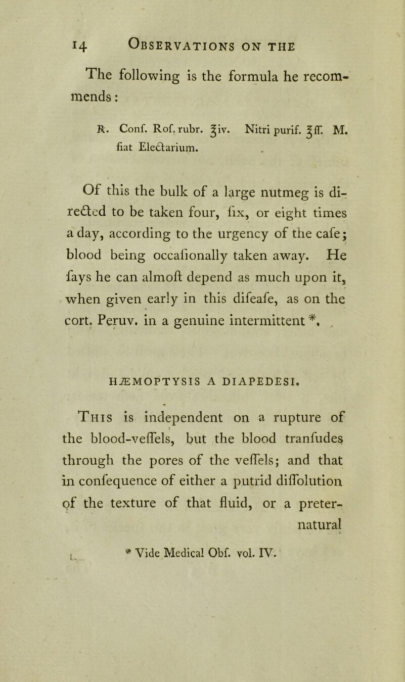 The following is the formula he recom- mends : R. Conf. Rof. rubr. giv. Nitri purif. ^IT. M. fiat Eledliarium. Of this the bulk of a large nutmeg is di- redled to be taken four, lix, or eight times a day, according to the urgency of the cafe; blood being occafionally taken aw^ay. He fays he can almoft depend as much upon it, when given early in this difeafe, as on the cort. Peniv. in a genuine intermittent HEMOPTYSIS A DIAPEDESI. This is independent on a rupture of the blood-velfels, but the blood tranfudes through the pores of the velfels; and that in confequence of either a putrid diiTolution of the texture of that fluid, or a preter- natural Vide Medical Obf. vol. IV.