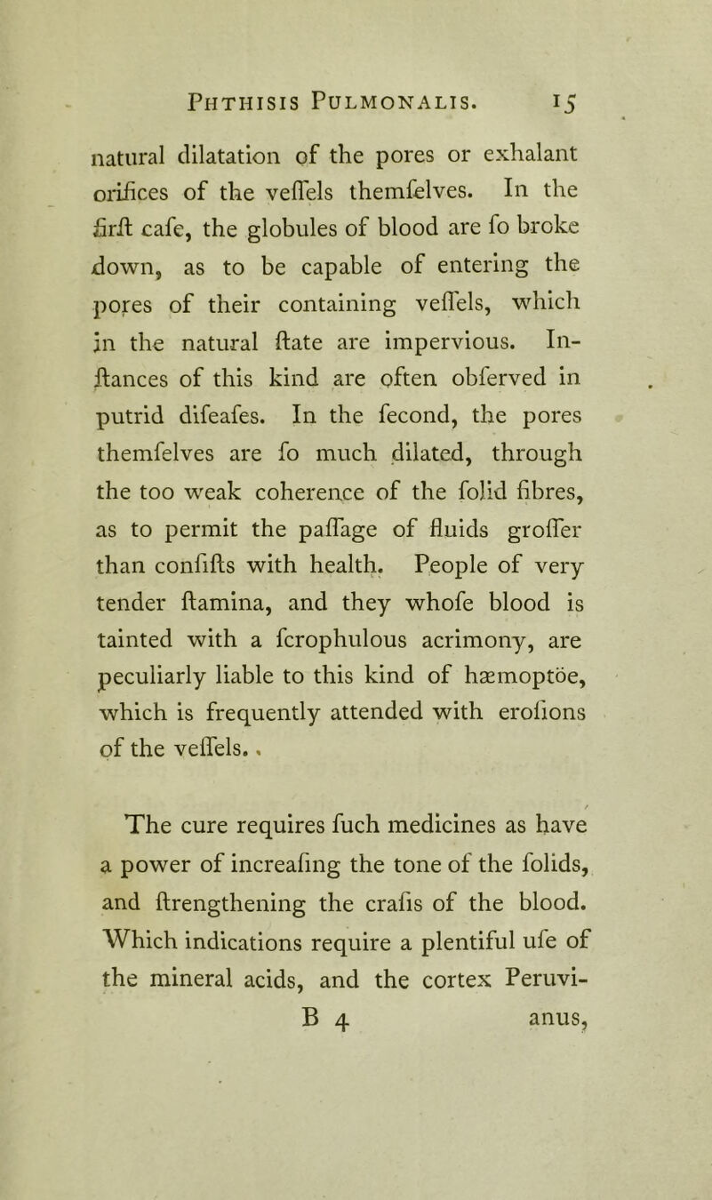 natural dilatation of the pores or exhalant orifices of the vefTels themfelves. In the firil cafe, the globules of blood are fo broke down, as to be capable of entering the pores of their containing vefTels, which in the natural ftate are impervious. In- ftances of this kind are often obferved in putrid difeafes. In the fecond, the pores themfelves are fo much dilated, through the too weak coherence of the folid fibres, as to permit the paffage of fluids groffer than confifls with health. People of very tender ftamina, and they whofe blood is tainted with a fcrophulous acrimony, are peculiarly liable to this kind of hasmoptoe, which is frequently attended with erolions of the veffels., The cure requires fuch medicines as have a power of increafing the tone of the folids, and ftrengthening the crafis of the blood. Which indications require a plentiful ufe of the mineral acids, and the cortex Peruvi- B 4 anus.