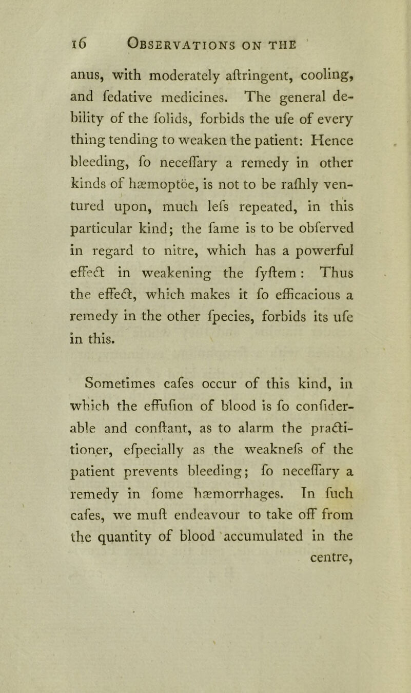 anus, with moderately aftringent, cooling, and fedative medicines. The general de- bility of the folids, forbids the ufe of every thing tending to weaken the patient: Hence bleeding, fo neceffary a remedy in other kinds of hsemoptoe, is not to be raflrly ven- tured upon, much lefs repeated, in this particular kind; the fame is to be obferved in regard to nitre, which has a powerful effect in weakening the fyftem: Thus the effect, which makes it fo efficacious a remedy in the other fpecies, forbids its ufe in this. Sometimes cafes occur of this kind. In which the effufion of blood is fo confider- able and conftant, as to alarm the pra<fti- tioner, efpecially as the weaknefs of the patient prevents bleeding; fo neceffiary a remedy in fome haemorrhages. In fuch cafes, we muft endeavour to take off from the quantity of blood accumulated in the centre.