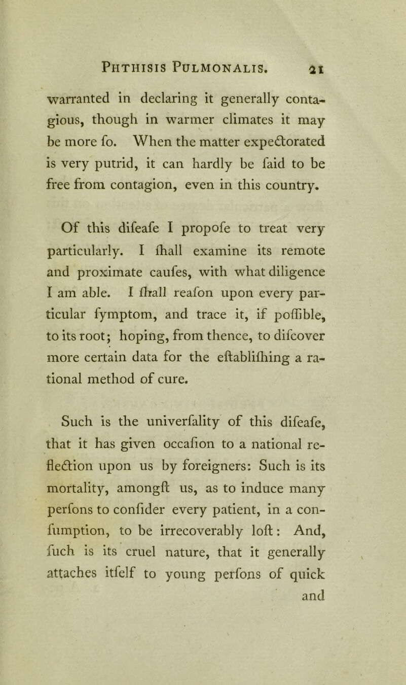 warranted in declaring it generally conta- gious, though in warmer climates it may be more fo. When the matter expectorated is very putrid, it can hardly be faid to be free from contagion, even in this country. Of this difeafe I propofe to treat very particularly. I (hall examine its remote and proximate caufes, with what diligence I am able. I fhall reafon upon every par- ticular fymptom, and trace it, if poffible, to its root; hoping, from thence, to difcover more certain data for the eftablilhing a ra- tional method of cure. Such is the univerfality of this difeafe, that it has given occafion to a national re- flection upon us by foreigners: Such is its mortality, amongft us, as to induce many perfons to confider every patient, in a con- fumption, to be irrecoverably loft: And, fuch is its cruel nature, that it generally attaches itfelf to young perfons of quick and