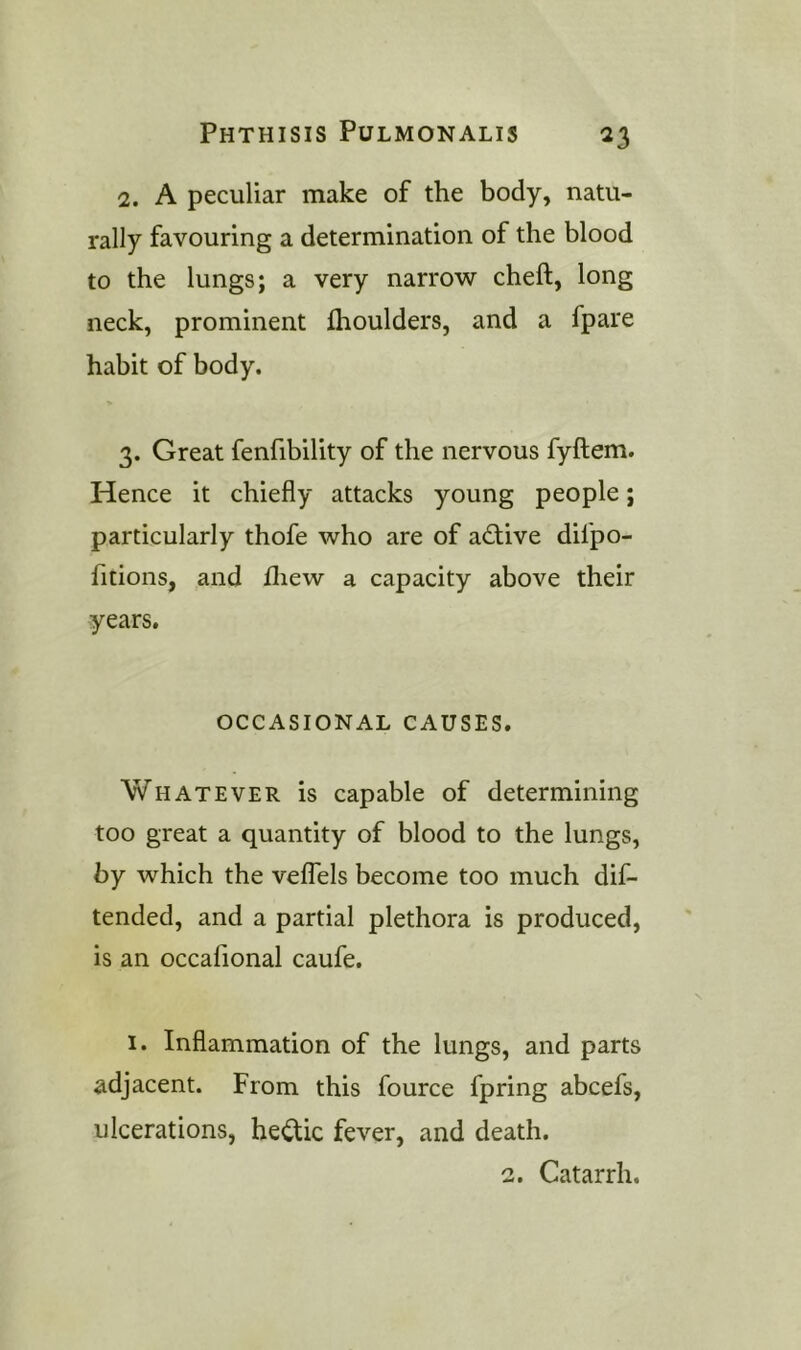 2. A peculiar make of the body, natu- rally favouring a determination of the blood to the lungs; a very narrow cheft, long neck, prominent Ihoulders, and a fpare habit of body. 3. Great fenfibility of the nervous fyftem. Hence it chiefly attacks young people; particularly thofe who are of adive dilpo- fitions, and lliew a capacity above their years. OCCASIONAL CAUSES. Whatever is capable of determining too great a quantity of blood to the lungs, by which the velTels become too much dif- tended, and a partial plethora is produced, is an occafional caufe. 1. Inflammation of the lungs, and parts adjacent. From this fource fpring abcefs, ulcerations, he<^ic fever, and death. 2. Catarrh.