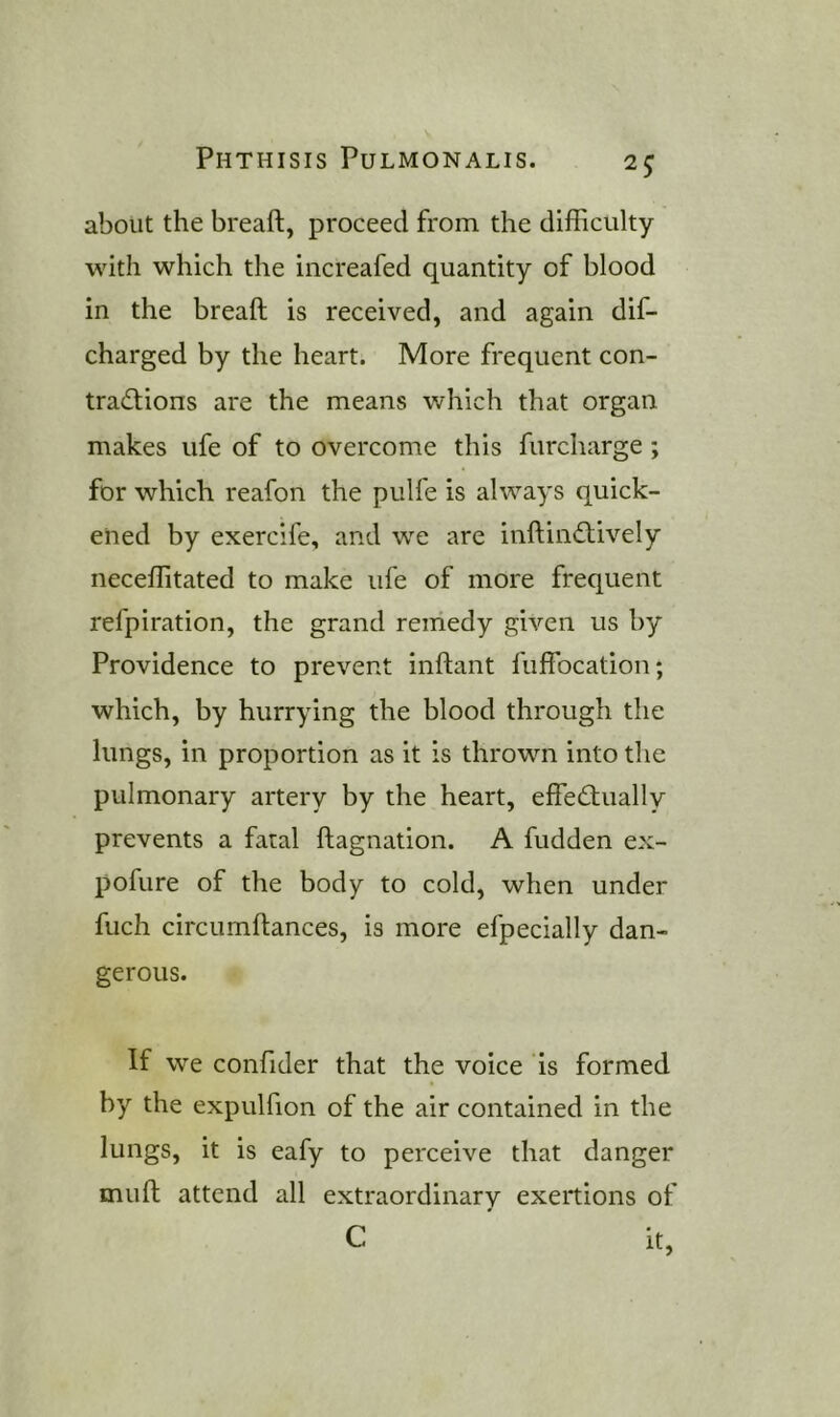 about the breaft, proceed from the difficulty with which the iiicreafed quantity of blood in the breaft is received, and again dif- charged by the heart. More frequent con- tracftions are the means which that organ makes life of to overcome this furcharge; for which reafon the pulfe is always quick- ened by exercife, and we are inftiiuftively neceffitated to make life of more frequent refpiration, the grand remedy given us by Providence to prevent inftant fuffbcation; which, by hurrying the blood through the lungs, in proportion as it is thrown into the pulmonary artery by the heart, eftecftually prevents a fatal ftagnation. A hidden ex- pofure of the body to cold, when under fuch circiimftances, is more efpecially dan- gerous. If we confider that the voice is formed by the expulfion of the air contained in the lungs, it is eafy to perceive that danger muft attend all extraordinary exertions of C it.