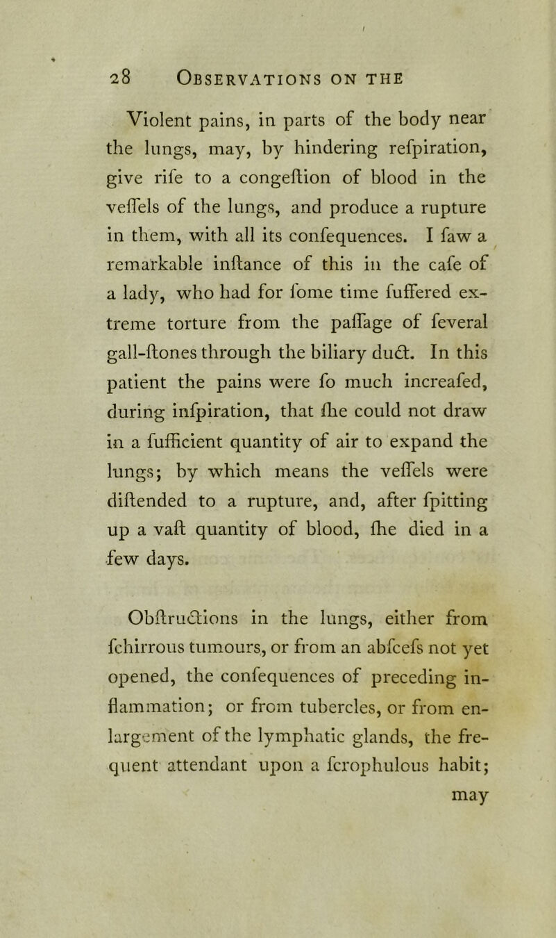 Violent pains, in parts of the body near the lungs, may, by hindering refpiration, give rife to a congeftion of blood in the veflels of the lungs, and produce a rupture in them, with all its confequences. I faw a remarkable inftance of this in the cafe of a lady, who had for fome time fuffered ex- treme torture from the paflage of feveral gall-ftones through the biliary dudt. In this patient the pains were fo much increafed, during infpiration, that fhe could not draw in a fufficient quantity of air to expand the lungs; by which means the velTels were diftended to a rupture, and, after fpitting up a valil quantity of blood, fhe died in a few days. ObftrmStions in the lungs, either from fchirrous tumours, or from an abfcefs not yet opened, the confequences of preceding in- flammation; or from tubercles, or from en- largement of the lymphatic glands, the fre- quent attendant upon a fcrophulous habit; may