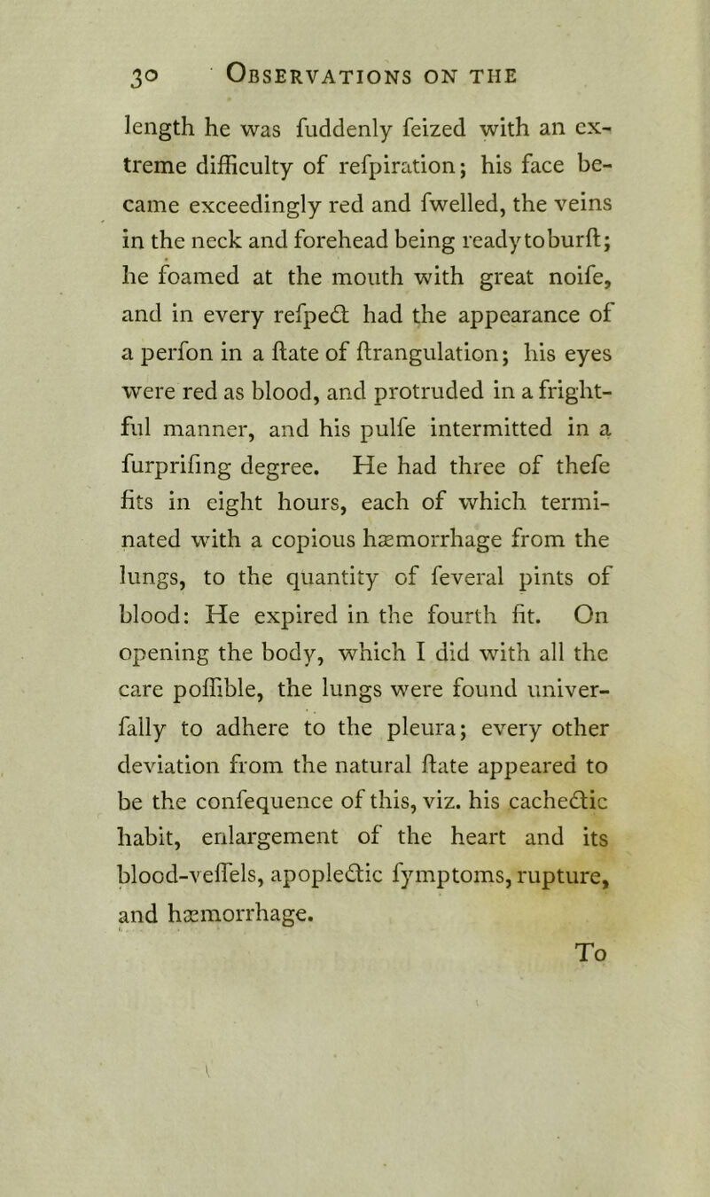 length he was fuddenly feized with an ex- treme difficulty of refpiration; his face be- came exceedingly red and fwelled, the veins in the neck and forehead being readytoburft; he foamed at the mouth with great noife, and in every refpedt had the appearance of a perfon in a ftate of ftrangulation; his eyes were red as blood, and protruded in a fright- ful manner, and his pulfe intermitted in a furprifmg degree. He had three of thefe fits in eight hours, each of which termi- nated with a copious haemorrhage from the lungs, to the quantity of feveral pints of blood: He expired in the fourth fit. On opening the body, which I did with all the care poffible, the lungs were found univer- fally to adhere to the pleura; every other deviation from the natural ftate appeared to be the confequence of this, viz. his cachectic habit, enlargement of the heart and its blood-veflels, apoplectic fymptoms, rupture, and haemorrhage. To
