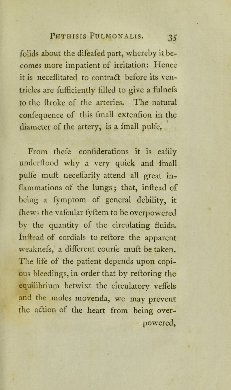 folids about the difeafed part, whereby it be- comes more impatient of irritation: Hence it is neceffitated to contra(St before its ven- tricles are fufficiently filled to give a fulnefs to the ftroke of the arteries. The natural confequence of this linall extenfion in the diameter of the artery, is a fmall pulfe, From thefe confiderations it is eafily underllood why a very quick and fmall pulfe mull neceffarily attend all great in- flammations of the lungs; that, inftead of being a fymptom of general debility, it fhewc the vafcular fyftem to be overpowered by the quantity of the circulating fluids. Inflead of cordials to reftore the apparent weaknefs, a different courfe muft be taken. Tlie life of the patient depends upon copi- ous bleedings, in order that by refloring the equilibrium betwixt the circulatory veffels and the moles movenda, we may prevent the action of the heart from being over- powered,