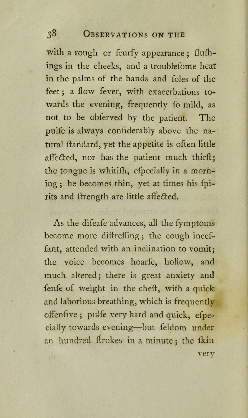 with a rough or fcurfy appearance; flufh- ings in the cheeks, and a troublefome heat in the palms of the hands and foies of the feet; a flow fever, with exacerbations to- wards the evening, frequently fo mild, as not to be obferved by the patient. The pulfe is always confiderably above the na- tural ftandard, yet the appetite is often little affedled, nor has the patient much thirft; the tongue is whitifh, efpecially in a morn- ing ; he becomes thin, yet at times his fpi- rits and ftrength are little affedted. As the difeafe advances, all the fymptoms become more diftreffing; the cough incef- fant, attended with an inclination to vomit; the voice becomes hoarfe, hollow, and much altered; there is great anxiety and fenfe of weight in the cheft, with a quick and laborious breathing, which is frequently offenfive ; pidfe very hard and quick, efpe- cially towards evening—but feldom under an hundred ftrokes in a minute; the fkin verv