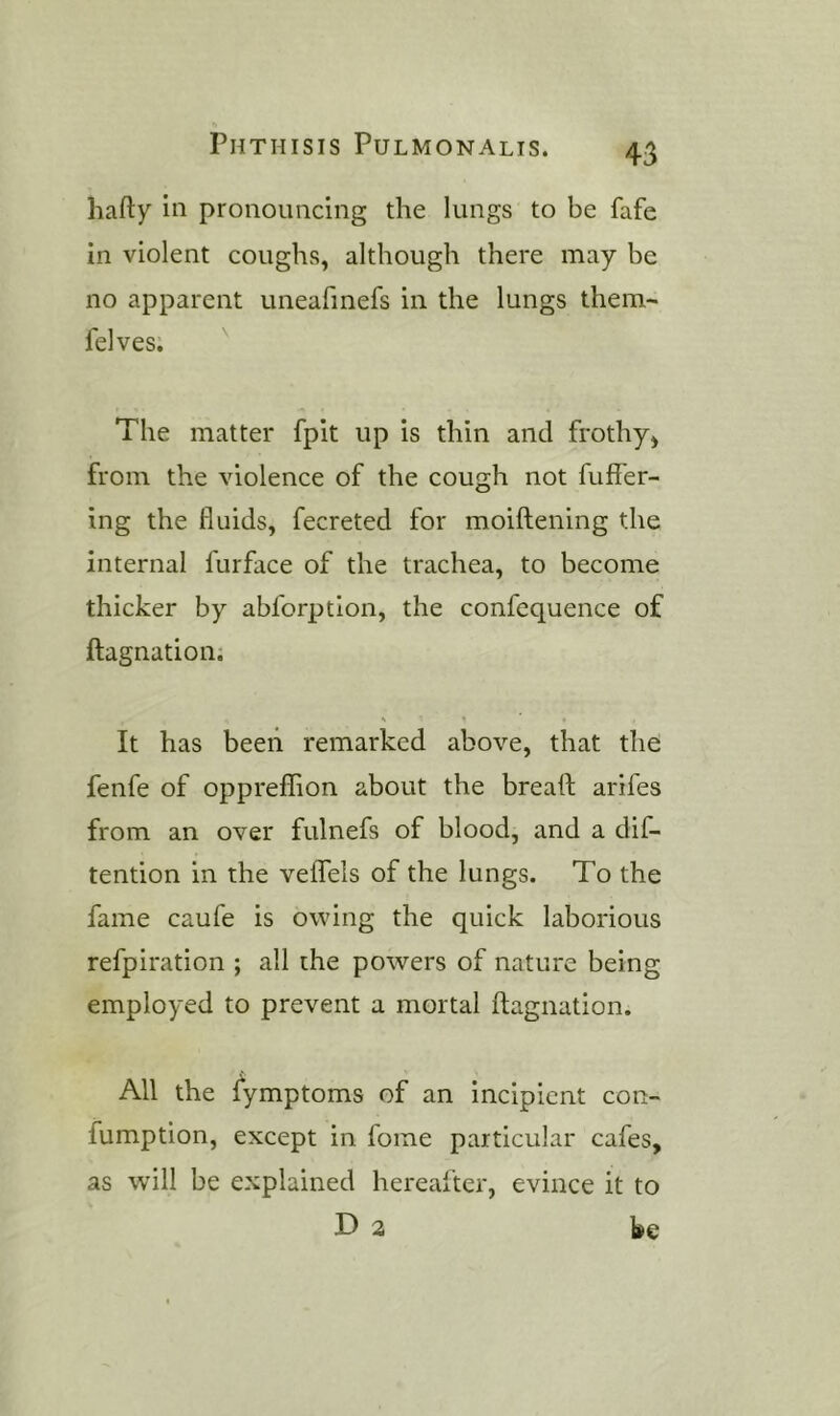 hafty in pronouncing the lungs to be fafe in violent coughs, although there may be no apparent uneafmefs in the lungs them- felves. ^ The matter fpit up is thin and frothy, from the violence of the cough not fuffer- ing the fluids, fecreted for moiftening the internal furface of the trachea, to become thicker by abforption, the confequence of ftagnation; It has beeii remarked above, that the fenfe of oppreffion about the bread arifes from an over fulnefs of blood, and a dif- tention in the veflfels of the lungs. To the fame caufe is owing the quick laborious refpiration ; all the powers of nature being employed to prevent a mortal ftagnation. All the fymptoms of an incipient con- fumption, except in fome particular cafes, as will be explained hereafter, evince it to D 2 be