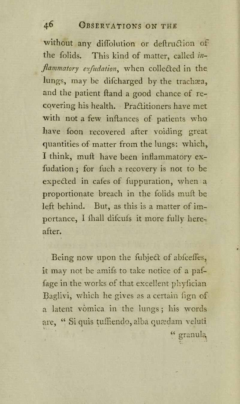 without any diffolution or deftriiftion of the folids. This kind of matter, called in- flammatory exfiidation^ when colledled in the lungs, may be difcharged by the trach^ea, and the patient hand a good chance of re- covering his health. Practitioners have met with not a few inftances of patients who have foon recovered after voiding great quantities of matter from the lungs; which, I think, mull have been inflammatory ex- fudation ; for fuch a recovery is not to be expected in cafes of fuppuration, when a proportionate breach in the folids mull be left bt:hind. But, as this is a matter of im- portance, 1 fliall difculs it more fully here-r after. Being now upon the fubjeCl of abfcefles, it may not be amifs to take notice of a paf- fage in the works of that excellent phyfician Baglivi, which he gives as a certain fign of a latent vomica in the lungs ; his words are, “ Si quis tufliendo, alba qutedam veluti