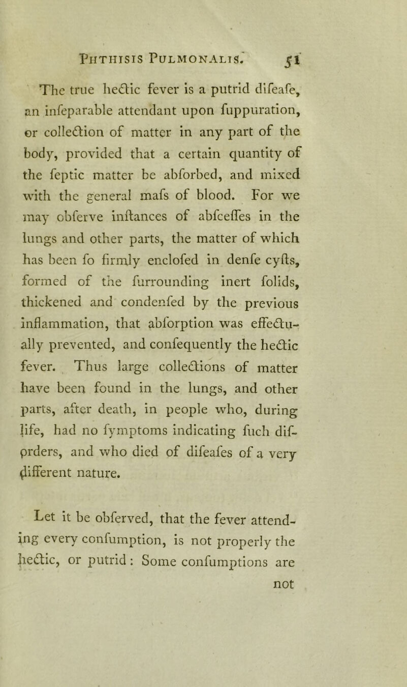 The true he£lic fever is a putrid difeafe, an infeparable attendant upon fuppuration, or collection of matter in any part of the body, provided that a certain quantity of the feptic matter be abforbed, and mixed with the general mafs of blood. For we may obferve inftances of abfceffes in the lungs and other parts, the matter of which has been fo firmly enclofed in denfe cyfts, formed of the furrounding inert folids, thickened and condenfed by the previous inflammation, that abforption was effectu- ally prevented, and confequently the heCtic fever. Thus large collections of matter have been found in the lungs, and other parts, after death, in people who, during life, had no fymptoms indicating fuch dif- prders, and who died of difeafes of a very different nature. Let it be obferved, that the fever attend- ing every confumption, is not properly the lieCtic, or putrid : Some confumptions are not